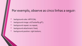 Por exemplo, observe as cinco linhas a seguir:
• background-color: #FFCC66;
• background-image: url("butterfly.gif");
• background-repeat: no-repeat;
• background-attachment: fixed;
• background-position: right bottom;
 