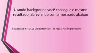 Usando background você consegue o mesmo
resultado, abreviando como mostrado abaixo:
background: #FFCC66 url("butterfly.gif") no-repeat fixed right bottom;
 