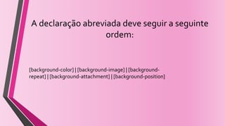 A declaração abreviada deve seguir a seguinte
ordem:
[background-color] | [background-image] | [background-
repeat] | [background-attachment] | [background-position]
 