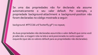 Se uma das propriedades não for declarada ela assume
automaticamente o seu valor default. Por exemplo, a
propriedade background-attachment e background-position não
foram declaradas no código mostrado a seguir:
background: #FFCC66 url("butterfly.gif") no-repeat;
As duas propriedades não declaradas assumirão o valor default que como você
já sabe são: a imagem rola na tela e será posicionada no canto superior
esquerdo (que são os valores default para as propriedades não declaradas).
 