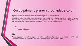 Cor do primeiro plano: a propriedade 'color'
A propriedade color define a cor do primeiro plano de um elemento.
Considere, por exemplo, que desejamos que todos os cabeçalhos de primeiro nível no
documento sejam na cor vermelha. O elemento HTML que marca tais cabeçalhos é o
elemento <h1>.O código a seguir define todos os <h1> na cor vermelha.
h1 {
color: #ff0000;
}
Obs.
As cores podem ser definidas pelo seu valor hexadecimal como no exemplo acima (#ff0000),
com uso do nome da cor ("red") ou ainda pelo seu valor rgb (rgb(255,0,0)).
 
