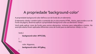 A propriedade 'background-color'
A propriedade background-color define a cor do fundo de um elemento.
O elemento <body> contém todo o conteúdo de um documento HTML. Assim, para mudar a cor de
fundo da página, devemos aplicar a propriedade background-color ao elemento <body>.
Você pode aplicar cores de fundo para outros elementos, inclusive para cabeçalhos e textos. No
exemplo abaixo foram aplicadas diferentes cores de fundo para os elementos <body> e <h1>.
body {
background-color: #FFCC66;
}
h1 {
color: #990000;
background-color: #FC9804;
}
 