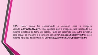 OBS. Notar como foi especificado o caminho para a imagem
usando url("butterfly.gif"). Isto significa que a imagem está localizada no
mesmo diretório da folha de estilos. Pode ser escolhido um outro diretório
para gravar as imagens e o caminho seria url("../images/butterfly.gif") ou até
mesmo hospedá-la na Internet: url("http://www.html.net/butterfly.gif").
 