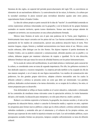literatura de dos siglos, en especial del periodo posrevolucionario del siglo XX, se convirtieron en
elementos de un nacionalismo defensivo. La autovaloración de las raíces, la historia y la cultura por
la sociedad constituye la pieza esencial para reivindicar derechos iguales ante otros países,
especialmente frente a Estados Unidos.
        La idea de cultura propia es parte esencial de la idea de "nación"; la sensibilidad contenida en
ciertas expresiones artísticas relacionadas con la geografía y con la historia de los grupos humanos
asentados en nuestro territorio, aporta iconos identitarios. Somos una nación porque además de
compartir un territorio, nos reconocemos en una cultura pluralmente formada.
        México tiene frontera al norte con el país más poderoso de la Tierra, pero lingüística e
históricamente tiene mayor cercanía con los países del sur. Las fuerzas económicas dominantes y la
penetración de los medios de comunicación, ejercen una poderosa atracción hacia el norte. Pero
nuestras lenguas, origen, historia y realidad socioeconómica nos hacen mirar al sur. México, como
nación soberana, debe dialogar con los dos frentes. Sin dejarse imponer el patrón dominante de
Estados Unidos, con su poderío comercial y comunicacional, abriendo puentes con su pueblo y su
cultura, debemos pugnar por mantener relaciones de respeto e igualdad. En la otra dirección,
debemos fortalecer más que nunca los nexos de afinidad fraterna con los países latinoamericanos.
        En la escala de valores del neoliberalismo, la actividad artística e intelectual, parte esencial de
la cultura, es considerada como un tema de segunda importancia. Por ello, los gobiernos recientes le
han dedicado espacios y recursos marginales. La empresa privada también se ha ocupado de ella de
una manera marginal, o en el marco de una lógica mercantilista. Los medios de comunicación más
poderosos, los dos grandes grupos televisivos, adoptan criterios mercantiles ante los cuales la
difusión cultural y artística se presenta como un costo que debe ser minimizado. Los partidos
políticos, dedicados exclusivamente a las tareas electorales, no se ocupan de la cultura y las artes, ni
tienen propuestas para su desarrollo.
        Esta deformidad se refleja en buena medida en el sector educativo, reduciendo o eliminando
de los contenidos de enseñanza temas relevantes como la apreciación artística, la visión humanista
del país y del mundo, la educación para interpretar y no sólo para observar, medir y predecir.
        Reducir a su mínima expresión a la historia, la geografía, las ciencias sociales y el arte en los
programas de educación básica, reducir o cancelar la formación media y superior en artes, suprimir
los programas para formar nuevos públicos y dejar que la oferta cultural y artística subsista mediante
subsidios residuales y sostenida sólo por el entusiasmo y el esfuerzo de los propios artistas, son
factores que expresan de otro modo la injusticia reinante en el país. Las universidades públicas, cuyos
presupuestos acotados limitan sus proyectos, tampoco cumplen suficientemente su tarea de difusión
cultural.
 