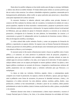Hasta ahora los pueblos indígenas no han tenido medios para divulgar su mensaje, habilidades
y saberes más allá de un ámbito limitado. El Estado deberá poner énfasis en acciones positivas que
den un vuelco a tales carencias. Las culturas e identidades originarias y populares, amenazadas por la
homogeneización globalizadora, deben recibir un apoyo particular para preservarse y desarrollarse
como parte importante de la cultura universal.
       Es necesario fortalecer la industria editorial, tanto pública como privada, fomentar el
comercio del libro mediante las distintas redes de voceadores, la instalación de módulos de venta a
precios populares, impulsar las ferias nacionales e internacionales y propiciar su promoción a través
de los diferentes medios de comunicación e información. Se requiere también reforzar la red nacional
de bibliotecas, para que además de apoyar la formación educativa se convierta en un sistema de
promoción y divulgación de la literatura, las artes plásticas, las humanidades, las ciencias y el
conocimiento en general. Es indispensable motivar la producción de historietas (comic), folletos y
libros de divulgación científica y tecnológica.
       La oferta cultural debe recibir estímulos fiscales y contar con programas de formación de
públicos y espectáculos en espacios abiertos. Se requiere crear un Sistema Nacional de Información
Cultural, que promueva la oferta pública y privada del país como instrumento para la promoción de la
vida cultural en México y en el extranjero.
       Es necesario poner al día nuestra infraestructura teatral y buscar un equilibrio entre el teatro
público y el comercial, así como promover la producción mixta de proyectos, programas y
espectáculos, para que la colaboración entre entidades públicas y privadas estimule un teatro de
calidad capaz de convocar al público a las salas, con el apoyo de la televisión. El teatro popular y
callejero deberá contar con un espacio privilegiado en nuestro quehacer cultural. Las plazas y otros
lugares públicos constituyen un escenario de diversas e imaginativas manifestaciones artísticas del
pueblo; propiciemos este uso mediante apoyo y estímulos suficientes para que florezcan y se
multipliquen.
       La danza en todas sus vertientes, folclórica, popular, clásica y contemporánea puede
compartir con el teatro la promoción, los espacios, criterios de difusión y apoyos, para que llegue a
toda la población como forma de recrearnos, de preservar la identidad mexicana y latina, y de
integrarnos a la cultura universal. Las artes plásticas -pintura, escultura, gráfica, diseño-, cuya
producción y disfrute se han mercantilizado y elitizado a pesar de sus creadores, deben penetrar
profundamente en todos los ámbitos, desde el sistema escolar hasta las calles y plazas, con pluralidad
y sin censuras.
       Podremos alcanzar estas nietas si reestructuramos y damos mayor autonomía y recursos al
Consejo Nacional para la Cultura y las Artes, si los artistas dinamizan las actividades del Centro
 