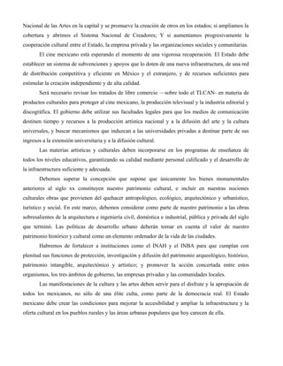 Nacional de las Artes en la capital y se promueve la creación de otros en los estados; si ampliamos la
cobertura y abrimos el Sistema Nacional de Creadores; Y si aumentamos progresivamente la
cooperación cultural entre el Estado, la empresa privada y las organizaciones sociales y comunitarias.
       El cine mexicano está esperando el momento de una vigorosa recuperación. El Estado debe
establecer un sistema de subvenciones y apoyos que lo doten de una nueva infraestructura, de una red
de distribución competitiva y eficiente en México y el extranjero, y de recursos suficientes para
estimular la creación independiente y de alta calidad.
       Será necesario revisar los tratados de libre comercio —sobre todo el TLCAN- en materia de
productos culturales para proteger al cine mexicano, la producción televisual y la industria editorial y
discográfica. El gobierno debe utilizar sus facultades legales para que los medios de comunicación
destinen tiempo y recursos a la producción artística nacional y a la difusión del arte y la cultura
universales, y buscar mecanismos que induzcan a las universidades privadas a destinar parte de sus
ingresos a la extensión universitaria y a la difusión cultural.
       Las materias artísticas y culturales deben incorporarse en los programas de enseñanza de
todos los niveles educativos, garantizando su calidad mediante personal calificado y el desarrollo de
la infraestructura suficiente y adecuada.
       Debemos superar la concepción que supone que únicamente los bienes monumentales
anteriores al siglo xx constituyen nuestro patrimonio cultural, e incluir en nuestras nociones
culturales obras que provienen del quehacer antropológico, ecológico, arquitectónico y urbanístico,
turístico y social. En este marco, debemos considerar como parte de nuestro patrimonio a las obras
sobresalientes de la arquitectura e ingeniería civil, doméstica e industrial, pública y privada del siglo
que terminó. Las políticas de desarrollo urbano deberán tomar en cuenta el valor de nuestro
patrimonio histórico y cultural como un elemento ordenador de la vida de las ciudades.
       Habremos de fortalecer a instituciones como el INAH y el INBA para que cumplan con
plenitud sus funciones de protección, investigación y difusión del patrimonio arqueológico, histórico,
patrimonio intangible, arquitectónico y artístico; y promover la acción concertada entre estos
organismos, los tres ámbitos de gobierno, las empresas privadas y las comunidades locales.
       Las manifestaciones de la cultura y las artes deben servir para el disfrute y la apropiación de
todos los mexicanos, no sólo de una élite culta, como parte de la democracia real. El Estado
mexicano debe crear las condiciones para mejorar la accesibilidad y ampliar la infraestructura y la
oferta cultural en los pueblos rurales y las áreas urbanas populares que hoy carecen de ella.
 