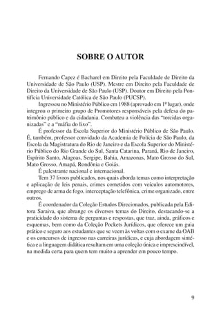 9 
SOBRE O AUTOR 
Fernando Capez é Bacharel em Direito pela Faculdade de Direito da 
Universidade de São Paulo (USP). Mestre em Direito pela Faculdade de 
Direito da Universidade de São Paulo (USP). Doutor em Direito pela Pon-tifícia 
Universidade Católica de São Paulo (PUCSP). 
Ingressou no Ministério Público em 1988 (aprovado em 1º lugar), onde 
integrou o primeiro grupo de Promotores responsáveis pela defesa do pa-trimônio 
público e da cidadania. Combateu a violência das “torcidas orga-nizadas” 
e a “máfia do lixo”. 
É professor da Escola Superior do Ministério Público de São Paulo. 
É, também, professor convidado da Academia de Polícia de São Paulo, da 
Escola da Magistratura do Rio de Janeiro e da Escola Superior do Ministé-rio 
Público do Rio Grande do Sul, Santa Catarina, Paraná, Rio de Janeiro, 
Espírito Santo, Alagoas, Sergipe, Bahia, Amazonas, Mato Grosso do Sul, 
Mato Grosso, Amapá, Rondônia e Goiás. 
É palestrante nacional e internacional. 
Tem 37 livros publicados, nos quais aborda temas como interpretação 
e aplicação de leis penais, crimes cometidos com veículos automotores, 
emprego de arma de fogo, interceptação telefônica, crime organizado, entre 
outros. 
É coordenador da Coleção Estudos Direcionados, publicada pela Edi-tora 
Saraiva, que abrange os diversos temas do Direito, destacando-se a 
praticidade do sistema de perguntas e respostas, que traz, ainda, gráficos e 
esquemas, bem como da Coleção Pockets Jurídicos, que oferece um guia 
prático e seguro aos estudantes que se veem às voltas com o exame da OAB 
e os concursos de ingresso nas carreiras jurídicas, e cuja abordagem sinté-tica 
e a linguagem didática resultam em uma coleção única e imprescindível, 
na medida certa para quem tem muito a aprender em pouco tempo. 
 