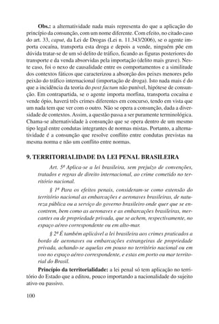 100 
Obs.: a alternatividade nada mais representa do que a aplicação do 
princípio da consunção, com um nome diferente. Com efeito, no citado caso 
do art. 33, caput, da Lei de Drogas (Lei n. 11.343/2006), se o agente im-porta 
cocaína, transporta esta droga e depois a vende, ninguém põe em 
dúvida tratar-se de um só delito de tráfico, ficando as figuras posteriores do 
transporte e da venda absorvidas pela importação (delito mais grave). Nes-te 
caso, foi o nexo de causalidade entre os comportamentos e a similitude 
dos contextos fáticos que caracterizou a absorção dos peixes menores pelo 
peixão do tráfico internacional (importação de droga). Isto nada mais é do 
que a incidência da teoria do post factum não punível, hipótese de consun-ção. 
Em contrapartida, se o agente importa morfina, transporta cocaína e 
vende ópio, haverá três crimes diferentes em concurso, tendo em vista que 
um nada tem que ver com o outro. Não se opera a consunção, dada a diver-sidade 
de contextos. Assim, a questão passa a ser puramente terminológica. 
Chama-se alternatividade à consunção que se opera dentro de um mesmo 
tipo legal entre condutas integrantes de normas mistas. Portanto, a alterna-tividade 
é a consunção que resolve conflito entre condutas previstas na 
mesma norma e não um conflito entre normas. 
9. TERRITORIALIDADE DA LEI PENAL BRASILEIRA 
Art. 5º Aplica-se a lei brasileira, sem prejuízo de convenções, 
tratados e regras de direito internacional, ao crime cometido no ter-ritório 
nacional. 
§ 1º Para os efeitos penais, consideram-se como extensão do 
território nacional as embarcações e aeronaves brasileiras, de natu-reza 
pública ou a serviço do governo brasileiro onde quer que se en-contrem, 
bem como as aeronaves e as embarcações brasileiras, mer-cantes 
ou de propriedade privada, que se achem, respectivamente, no 
espaço aéreo correspondente ou em alto-mar. 
§ 2º É também aplicável a lei brasileira aos crimes praticados a 
bordo de aeronaves ou embarcações estrangeiras de propriedade 
privada, achando-se aquelas em pouso no território nacional ou em 
voo no espaço aéreo correspondente, e estas em porto ou mar territo-rial 
do Brasil. 
Princípio da territorialidade: a lei penal só tem aplicação no terri-tório 
do Estado que a editou, pouco importando a nacionalidade do sujeito 
ativo ou passivo. 
 
