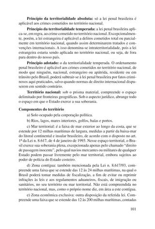 Princípio da territorialidade absoluta: só a lei penal brasileira é 
101 
aplicável aos crimes cometidos no território nacional. 
Princípio da territorialidade temperada: a lei penal brasileira apli-ca- 
se, em regra, ao crime cometido no território nacional. Excepcionalmen-te, 
porém, a lei estrangeira é aplicável a delitos cometidos total ou parcial-mente 
em território nacional, quando assim determinarem tratados e con-venções 
internacionais. A isso denomina-se intraterritorialidade, pois a lei 
estrangeira estaria sendo aplicada no território nacional, ou seja, de fora 
para dentro do nosso país. 
Princípio adotado: o da territorialidade temperada. O ordenamento 
penal brasileiro é aplicável aos crimes cometidos no território nacional, de 
modo que ninguém, nacional, estrangeiro ou apátrida, residente ou em 
trânsito pelo Brasil, poderá subtrair-se à lei penal brasileira por fatos crimi-nosos 
aqui praticados, salvo quando normas de direito internacional dispu-serem 
em sentido contrário. 
Território nacional: sob o prisma material, compreende o espaço 
delimitado por fronteiras geográficas. Sob o aspecto jurídico, abrange todo 
o espaço em que o Estado exerce a sua soberania. 
Componentes do território 
a) Solo ocupado pela corporação política. 
b) Rios, lagos, mares interiores, golfos, baías e portos. 
c) Mar territorial: é a faixa de mar exterior ao longo da costa, que se 
estende por 12 milhas marítimas de largura, medidas a partir da baixa-mar 
do litoral continental e insular brasileiro, de acordo com o disposto no art. 
1º da Lei n. 8.617, de 4 de janeiro de 1993. Nesse espaço territorial, o Bra-sil 
exerce sua soberania plena, excepcionada apenas pelo chamado “direito 
de passagem inocente”, pelo qual navios mercantes ou militares de qualquer 
Estado podem passar livremente pelo mar territorial, embora sujeitos ao 
poder de polícia do Estado costeiro. 
d) Zona contígua: também mencionada pela Lei n. 8.617/93, com-preende 
uma faixa que se estende das 12 às 24 milhas marítimas, na qual o 
Brasil poderá tomar medidas de fiscalização, a fim de evitar ou reprimir 
infrações às leis e aos regulamentos aduaneiros, fiscais, de imigração ou 
sanitários, no seu território ou mar territorial. Não está compreendida no 
território nacional, mas, como o próprio nome diz, em área a este contígua. 
e) Zona econômica exclusiva: outra disposição da referida lei. Com-preende 
uma faixa que se estende das 12 às 200 milhas marítimas, contadas 
 