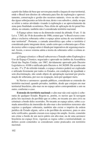 a partir das linhas de base que servem para medir a largura do mar territorial, 
onde o Brasil tem direitos de soberania para fins de exploração e aprovei-tamento, 
102 
conservação e gestão dos recursos naturais, vivos ou não vivos, 
das águas sobrejacentes ao leito do mar, deste e seu subsolo e, ainda, no que 
se refere a outras atividades visando à exploração e ao aproveitamento da 
zona para finalidade econômica. Para efeito de aplicação da lei penal bra-sileira, 
no entanto, também não é considerada território nacional. 
f) Espaço aéreo: trata-se da dimensão estatal da altitude. O art. 11 da 
Lei n. 7.565, de 19 de dezembro de 1986, estatui que “o Brasil exerce com-pleta 
e exclusiva soberania sobre o espaço aéreo acima de seu território e 
mar territorial”. Portanto, a camada atmosférica que cobre o território é 
considerada parte integrante deste, sendo certo que a soberania que o Esta-do 
exerce sobre o espaço aéreo é ditada por imperativos de segurança nacio-nal. 
Assim, o nosso sistema adota a teoria da soberania sobre a coluna at-mosférica. 
g) Espaço cósmico: o Brasil subscreveu o Tratado sobre Exploração e 
Uso do Espaço Cósmico, negociado e aprovado no âmbito da Assembleia 
Geral das Nações Unidas, em 1967, devidamente aprovado pelo Decreto 
Legislativo n. 41/68 e ratificado pelo Decreto n. 64.362/69. De acordo com 
os arts. 1º e 2º do referido tratado, o espaço cósmico poderá ser explorado 
e utilizado livremente por todos os Estados, em condições de igualdade e 
sem discriminação, não sendo objeto de apropriação nacional por procla-mação 
de soberania, por uso ou ocupação, nem por qualquer meio. 
h) Navios e aeronaves: quando públicos, consideram-se extensão do 
território nacional; quando privados, também, desde que estejam em mar 
territorial brasileiro, alto-mar ou no espaço aéreo correspondente a um ou 
outro, conforme o caso. 
Extensão do território nacional: o alto-mar não está sujeito à sobe-rania 
de qualquer Estado. Regem-se, porém, os navios que lá navegam 
pelas leis nacionais do pavilhão que os cobre, no tocante aos atos civis ou 
criminais a bordo deles ocorridos. No tocante ao espaço aéreo, sobre a ca-mada 
atmosférica da imensidão do alto-mar e dos territórios terrestres não 
sujeitos a qualquer soberania, também não existe o império da ordem 
jurídica de Estado algum, salvo a do pavilhão da aeronave, para os atos 
nela verificados, quando cruzam esse espaço tão amplo. Assim, cometido 
um crime a bordo de um navio pátrio em alto-mar, ou de uma aeronave 
brasileira no espaço livre, vigoram as regras sobre a territorialidade: os 
delitos assim cometidos se consideram como praticados em território 
nacional. 
 
