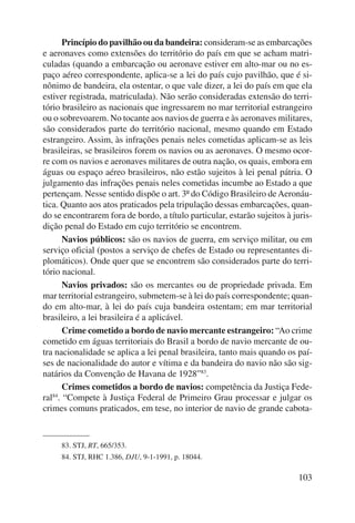 Princípio do pavilhão ou da bandeira: consideram-se as embarcações 
e aeronaves como extensões do território do país em que se acham matri-culadas 
(quando a embarcação ou aeronave estiver em alto-mar ou no es-paço 
aéreo correspondente, aplica-se a lei do país cujo pavilhão, que é si-nônimo 
de bandeira, ela ostentar, o que vale dizer, a lei do país em que ela 
estiver registrada, matriculada). Não serão consideradas extensão do terri-tório 
brasileiro as nacionais que ingressarem no mar territorial estrangeiro 
ou o sobrevoarem. No tocante aos navios de guerra e às aeronaves militares, 
são considerados parte do território nacional, mesmo quando em Estado 
estrangeiro. Assim, às infrações penais neles cometidas aplicam-se as leis 
brasileiras, se brasileiros forem os navios ou as aeronaves. O mesmo ocor-re 
com os navios e aeronaves militares de outra nação, os quais, embora em 
águas ou espaço aéreo brasileiros, não estão sujeitos à lei penal pátria. O 
julgamento das infrações penais neles cometidas incumbe ao Estado a que 
pertençam. Nesse sentido dispõe o art. 3º do Código Brasileiro de Aeronáu-tica. 
Quanto aos atos praticados pela tripulação dessas embarcações, quan-do 
se encontrarem fora de bordo, a título particular, estarão sujeitos à juris-dição 
penal do Estado em cujo território se encontrem. 
Navios públicos: são os navios de guerra, em serviço militar, ou em 
serviço oficial (postos a serviço de chefes de Estado ou representantes di-plomáticos). 
Onde quer que se encontrem são considerados parte do terri-tório 
nacional. 
Navios privados: são os mercantes ou de propriedade privada. Em 
mar territorial estrangeiro, submetem-se à lei do país correspondente; quan-do 
em alto-mar, à lei do país cuja bandeira ostentam; em mar territorial 
103 
brasileiro, a lei brasileira é a aplicável. 
Crime cometido a bordo de navio mercante estrangeiro: “Ao crime 
cometido em águas territoriais do Brasil a bordo de navio mercante de ou-tra 
nacionalidade se aplica a lei penal brasileira, tanto mais quando os paí-ses 
de nacionalidade do autor e vítima e da bandeira do navio não são sig-natários 
da Convenção de Havana de 1928”83. 
Crimes cometidos a bordo de navios: competência da Justiça Fede-ral84. 
“Compete à Justiça Federal de Primeiro Grau processar e julgar os 
crimes comuns praticados, em tese, no interior de navio de grande cabota- 
83. STJ, RT, 665/353. 
84. STJ, RHC 1.386, DJU, 9-1-1991, p. 18044. 
 