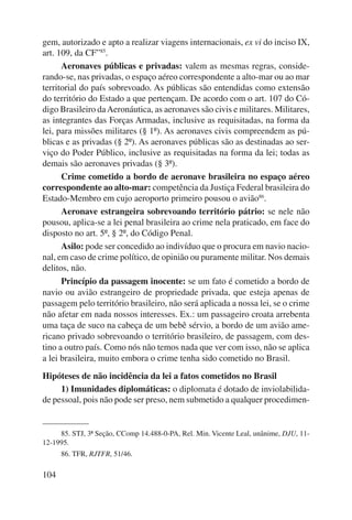 gem, autorizado e apto a realizar viagens internacionais, ex vi do inciso IX, 
art. 109, da CF”85. 
104 
Aeronaves públicas e privadas: valem as mesmas regras, conside-rando- 
se, nas privadas, o espaço aéreo correspondente a alto-mar ou ao mar 
territorial do país sobrevoado. As públicas são entendidas como extensão 
do território do Estado a que pertençam. De acordo com o art. 107 do Có-digo 
Brasileiro da Aeronáutica, as aeronaves são civis e militares. Militares, 
as integrantes das Forças Armadas, inclusive as requisitadas, na forma da 
lei, para missões militares (§ 1º). As aeronaves civis compreendem as pú-blicas 
e as privadas (§ 2º). As aeronaves públicas são as destinadas ao ser-viço 
do Poder Público, inclusive as requisitadas na forma da lei; todas as 
demais são aeronaves privadas (§ 3º). 
Crime cometido a bordo de aeronave brasileira no espaço aéreo 
correspondente ao alto-mar: competência da Justiça Federal brasileira do 
Estado-Membro em cujo aeroporto primeiro pousou o avião86. 
Aeronave estrangeira sobrevoando território pátrio: se nele não 
pousou, aplica-se a lei penal brasileira ao crime nela praticado, em face do 
disposto no art. 5º, § 2º, do Código Penal. 
Asilo: pode ser concedido ao indivíduo que o procura em navio nacio-nal, 
em caso de crime político, de opinião ou puramente militar. Nos demais 
delitos, não. 
Princípio da passagem inocente: se um fato é cometido a bordo de 
navio ou avião estrangeiro de propriedade privada, que esteja apenas de 
passagem pelo território brasileiro, não será aplicada a nossa lei, se o crime 
não afetar em nada nossos interesses. Ex.: um passageiro croata arrebenta 
uma taça de suco na cabeça de um bebê sérvio, a bordo de um avião ame-ricano 
privado sobrevoando o território brasileiro, de passagem, com des-tino 
a outro país. Como nós não temos nada que ver com isso, não se aplica 
a lei brasileira, muito embora o crime tenha sido cometido no Brasil. 
Hipóteses de não incidência da lei a fatos cometidos no Brasil 
1) Imunidades diplomáticas: o diplomata é dotado de inviolabilida-de 
pessoal, pois não pode ser preso, nem submetido a qualquer procedimen- 
85. STJ, 3ª Seção, CComp 14.488-0-PA, Rel. Min. Vicente Leal, unânime, DJU, 11- 
12-1995. 
86. TFR, RJTFR, 51/46. 
 