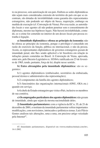 to ou processo, sem autorização de seu país. Embora as sedes diplomáticas 
não sejam mais consideradas extensão do território do país em que se en-contram, 
são dotadas de inviolabilidade como garantia dos representantes 
estrangeiros, não podendo ser objeto de busca, requisição, embargo ou 
medida de execução (cf. Convenção de Viena). Por essa razão, as autorida-des 
locais e seus agentes ali não podem penetrar sem o consentimento do 
diplomata, mesmo nas hipóteses legais. Não haverá inviolabilidade, contu-do, 
se o crime for cometido no interior de um desses locais por pessoa es-tranha 
à legação. 
a) Imunidade diplomática e ofensa ao princípio da isonomia: não 
há ofensa ao princípio da isonomia, porque o privilégio é concedido em 
razão do exercício da função, pública ou internacional, e não da pessoa. 
Assim, os representantes diplomáticos de governos estrangeiros gozam de 
imunidade penal, não lhes sendo aplicável a lei brasileira em relação às 
infrações penais cometidas no Brasil. A Convenção de Viena, aprovada, 
entre nós, pelo Decreto Legislativo n. 103/64 e ratificada em 23 de feverei-ro 
de 1965, tendo, portanto, força de lei, dispõe nesse sentido. 
b) Entes abrangidos pela imunidade diplomática: são os se-guintes: 
b.1) agentes diplomáticos (embaixador, secretários da embaixada, 
105 
pessoal técnico e administrativo das representações); 
b.2) componentes da família dos agentes diplomáticos; 
b.3) funcionários das organizações internacionais (ONU, OEA etc.) 
quando em serviço; 
b.4) chefe de Estado estrangeiro que visita o País, inclusive os membros 
de sua comitiva. 
c) Os empregados particulares dos agentes diplomáticos: não gozam 
de imunidade, ainda que sejam da mesma nacionalidade deles. 
2) Imunidades parlamentares: com a vigência da EC n. 35, de 21 de 
dezembro de 2001, o instituto da imunidade parlamentar sofreu importantes 
modificações, com novíssimos, intrincados e polêmicos temas. Luiz Flávio 
Gomes analisou tais alterações, uma a uma, em precioso artigo veiculado 
pela Internet87. 
87. Imunidades parlamentares, disponível em <www.estudoscriminais.com.br>, 
14-1-2002. 
 