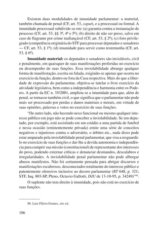 106 
Existem duas modalidades de imunidade parlamentar: a material, 
também chamada de penal (CF, art. 53, caput), e a processual ou formal. A 
imunidade processual subdivide-se em: (a) garantia contra a instauração de 
processo (CF, art. 53, §§ 3º, 4º e 5º); (b) direito de não ser preso, salvo em 
caso de flagrante por crime inafiançável (CF, art. 53, § 2º); (c) foro privile-giado 
(competência originária do STF para processar deputados e senadores 
— CF, art. 53, § 1º); (d) imunidade para servir como testemunha (CF, art. 
53, § 6º). 
Imunidade material: os deputados e senadores são invioláveis, civil 
e penalmente, em quaisquer de suas manifestações proferidas no exercício 
ou desempenho de suas funções. Essa inviolabilidade abrange qualquer 
forma de manifestação, escrita ou falada, exigindo-se apenas que ocorra no 
exercício da função, dentro ou fora da Casa respectiva. Mais do que a liber-dade 
de expressão do parlamentar, objetiva-se tutelar o livre exercício da 
atividade legislativa, bem como a independência e harmonia entre os Pode-res. 
A partir da EC n. 35/2001, ampliou-se a imunidade para que, além de 
penal, se tornasse também civil, o que significa que o parlamentar não pode 
mais ser processado por perdas e danos materiais e morais, em virtude de 
suas opiniões, palavras e votos no exercício de suas funções. 
“De outro lado, não havendo nexo funcional ou mesmo qualquer inte-resse 
público em jogo não se pode conceber a inviolabilidade. Se um depu-tado, 
por exemplo, está assistindo em um estádio a uma partida de futebol 
e nessa ocasião (eminentemente privada) emite uma série de conceitos 
negativos e injuriosos contra o adversário, o árbitro etc., nada disso pode 
estar amparado pela inviolabilidade penal parlamentar, que visa a resguardá-lo 
no exercício de suas funções e dar-lhe a devida autonomia e independên-cia 
para cumprir sua missão (constitucional) de representante dos interesses 
do povo, podendo externar críticas e denunciar desmandos, descalabros e 
irregularidades. A inviolabilidade penal parlamentar não pode albergar 
abusos manifestos. Não foi certamente pensada para abrigar discursos e 
manifestações escabrosos, desconectados totalmente do interesse público e 
patentemente ofensivos inclusive ao decoro parlamentar (RT 648, p. 321; 
STF, Inq. 803-SP, Pleno, Octavio Gallotti, DJU de 13-10-95, p. 34249)”88. 
O suplente não tem direito à imunidade, pois não está no exercício de 
suas funções. 
88. Luiz Flávio Gomes, site cit. 
 