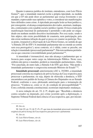 Quanto à natureza jurídica do instituto, entendemos, com Luiz Flávio 
Gomes89, que a imunidade material exclui a própria tipicidade, na medida 
em que a CF não pode dizer ao parlamentar que exerça livremente o seu 
mandato, expressando suas opiniões e votos, e considerar tais manifestações 
fatos definidos como crime. A tipicidade pressupõe lesão ao bem jurídico e, 
por conseguinte, só alcança comportamentos desviados, anormais, inadequa-dos, 
contrastantes com o padrão social e jurídico vigente. O risco criado pela 
manifestação funcional do parlamentar é permitido e não pode ser enqua-drado 
em nenhum modelo descritivo incriminador. Por essa razão, sendo o 
fato atípico, não existe possibilidade de coautoria, nem participação, pois 
não existe nenhuma infração da qual se possa ser coautor ou partícipe. Nes-se 
ponto, irreparável a observação de Luiz Flávio Gomes, no sentido de que 
“a Súmula 245 do STF (‘A imunidade parlamentar não se estende ao corréu 
sem essa prerrogativa’), nesse contexto, só é válida, como se percebe, em 
relação à imunidade (processual) parlamentar90. Não tem nenhuma pertinên-cia 
no que concerne à inviolabilidade penal parlamentar”91. 
A imunidade é irrenunciável, mas não alcança o parlamentar que se 
licencia para ocupar outro cargo na Administração Pública. Neste caso, 
embora não perca o mandato, perderá as imunidades parlamentares. Aliás, 
“Foi cancelada, de outro lado, a Súmula 4 do STF, que dizia: ‘Não perde a 
imunidade parlamentar o congressista nomeado Ministro de Estado’”92. 
Imunidade processual: anteriormente à EC n. 35/2001, a imunidade 
processual consistia na exigência de prévia licença da Casa respectiva para 
processar o parlamentar, ou seja, depois de oferecida a denúncia, o STF 
encaminhava um pedido de licença à Câmara dos Deputados ou ao Senado 
Federal, conforme o caso, pleiteando autorização para a instauração do 
processo. “Cuidava-se, como se vê, de condição de prosseguibilidade”93. 
Com a referida emenda constitucional, ocorreram importantes mudanças. 
A nova redação do art. 53, § 3º, dispõe que: “Recebida a denúncia 
contra senador ou deputado, por crime ocorrido após a diplomação, o 
Supremo Tribunal Federal dará ciência à Casa respectiva, que, por iniciati- 
89. Site cit. 
90. Vide CF, art. 53, §§ 3º, 4º e 5º, que trata da imunidade processual consistente na 
107 
exigência de prévia licença da Casa respectiva para processar o parlamentar. 
91. Site cit. 
92. Luiz Flávio Gomes, site cit. 
93. Luiz Flávio Gomes, site cit. 
 
