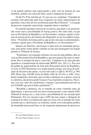 va de partido político nela representado e pelo voto da maioria de seus 
membros, poderá, até a decisão final, sustar o andamento da ação”. 
108 
Os §§ 4º e 5º do referido art. 53, por sua vez, estipulam: “O pedido de 
sustação será apreciado pela Casa respectiva no prazo improrrogável de 
quarenta e cinco dias do seu recebimento pela Mesa Diretora”; “a sustação 
do processo suspende a prescrição, enquanto durar o mandato”. 
O controle legislativo deixou de ser prévio, passando a ser posterior: 
não existe mais a possibilidade de licença prévia. Por outro lado, no que 
toca ao Presidente da República e ao Governador, continua vigente o insti-tuto 
da licença prévia da Câmara dos Deputados ou da Assembleia Legis-lativa. 
“O instituto da licença prévia, que já não vale para os parlamentares, 
continua vigente para o Presidente da República e os Gover nadores”94. 
Quanto aos Prefeitos, não há que se falar nem em imunidade proces-sual, 
nem penal, tendo direito somente ao foro por prerrogativa de função 
perante os Tribunais de Justiça. 
“Terminada a investigação criminal, em caso de ação pública, abre-se 
vista ao Procurador-Geral da República, que tem quinze dias para se mani-festar. 
Em se tratando de preso, cinco dias. Cuidando-se de ação privada, 
aguarda-se a manifestação do interessado (RISTF, arts. 201 e s.). Em caso 
de pedido de arquivamento do feito pelo Procurador-Geral da República, 
só resta ao STF determinar esse arquivamento porque, por força do prin-cípio 
da iniciativa das partes, ne procedat iudex ex officio: RT 672, p. 384; 
STF, Pleno, Inq. 510-DF, Celso de Mello, DJU de 19-4-91, p. 4581. O tri-bunal 
competente, doravante, para receber a denúncia ou a queixa, como já 
se salientou, não precisa pedir licença à Casa legislativa respectiva. Neces-sita, 
isso sim, antes do recebimento, respeitar o procedimento previsto na 
Lei 8.038/90, que prevê defesa preliminar”95. 
“Recebida a denúncia, em se tratando de crime cometido antes da 
diplomação, o processo terá seu curso normal perante o juiz natural (STF, 
Tribunal de Justiça etc.), e não existe a possibilidade de sua sustação pelo 
Parlamento. Por isso mesmo é que o STF não tem sequer a obrigação de 
comunicá-lo sobre a existência da ação em curso. Em se tratando de crime 
ocorrido após a diplomação, ao contrário, incide a nova disciplina jurídica 
da imunidade processual (leia-se: da suspensão parlamentar do processo). 
94. Luiz Flávio Gomes, site cit. 
95. Luiz Flávio Gomes, site cit. 
 