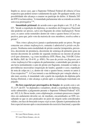 Impõe-se, nesse caso, que o Supremo Tribunal Federal dê ciência à Casa 
respectiva que poderá sustar o andamento da ação. De qualquer modo, essa 
possibilidade não alcança o coautor ou partícipe do delito. A Súmula 245 
do STF é esclarecedora: ‘A imunidade parlamentar não se estende ao corréu 
sem essa prerrogativa’”96. 
Imunidade prisional: de acordo com o que dispõe o art. 53, § 2º, da 
CF, “desde a expedição do diploma, os membros do Congresso Nacional 
não poderão ser presos, salvo em flagrante de crime inafiançável. Neste 
caso, os autos serão remetidos dentro de vinte e quatro horas à Casa res-pectiva, 
para que, pelo voto da maioria de seus membros, resolva sobre a 
109 
prisão”. 
“Em crimes afiançáveis jamais o parlamentar pode ser preso. No que 
concerne aos crimes inafiançáveis, somente é admissível a prisão em fla-grante. 
Nenhuma outra modalidade de prisão cautelar (temporária, preven-tiva, 
decorrente de pronúncia, decorrente de sentença de primeiro grau ou 
mesmo decorrente de acórdão de segunda instância) ou mesmo de prisão 
civil (por alimentos, v.g.) tem incidência (STF, Pleno, Inq. 510-DF, Celso 
de Mello, DJU de 19-4-91, p. 4581). No caso de prisão em flagrante por 
crime inafiançável há a captura do parlamentar, a autoridade que preside o 
ato lavra normalmente o auto de prisão em flagrante, tomando-se todas as 
providências necessárias (requisição de laudos, quando o caso, expedição 
de nota de culpa etc.), e, dentro de vinte e quatro horas, remete os autos à 
Casa respectiva”97. A Casa tomará a sua deliberação por votação aberta, e 
não mais secreta. A imunidade vale a partir da expedição do diploma pela 
Justiça Eleitoral, e não alcança a prisão após a condenação transitada em 
julgado. 
Do foro especial por prerrogativa de função: de acordo com o art. 
53, § 1º, da CF, “os deputados e senadores, desde a expedição do diploma, 
serão submetidos a julgamento perante o Supremo Tribunal Federal” (CF, 
art. 102, I, b). Desse modo, com a diplomação, eventuais processos e inqué-ritos 
em andamento deverão ser, de imediato, encaminhados ao STF, res-saltando- 
se que os atos praticados no juízo de origem serão considerados 
válidos, em face do brocardo tempus regit actum. Quanto à permanência do 
foro especial mesmo após o encerramento do exercício funcional, a questão 
96. Luiz Flávio Gomes, site cit. 
97. Luiz Flávio Gomes, site cit. 
 