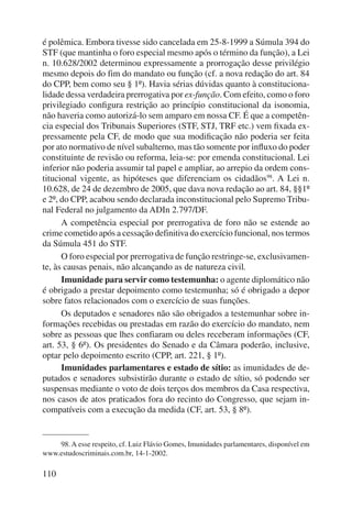 é polêmica. Embora tivesse sido cancelada em 25-8-1999 a Súmula 394 do 
STF (que mantinha o foro especial mesmo após o término da função), a Lei 
n. 10.628/2002 determinou expressamente a prorrogação desse privilégio 
mesmo depois do fim do mandato ou função (cf. a nova redação do art. 84 
do CPP, bem como seu § 1º). Havia sérias dúvidas quanto à constituciona-lidade 
110 
dessa verdadeira prerrogativa por ex-função. Com efei to, como o foro 
privilegiado configura restrição ao princípio constitucional da isonomia, 
não haveria como autorizá-lo sem amparo em nossa CF. É que a competên-cia 
especial dos Tribunais Superiores (STF, STJ, TRF etc.) vem fixada ex-pressamente 
pela CF, de modo que sua modificação não poderia ser feita 
por ato normativo de nível subalterno, mas tão somente por influxo do poder 
constituinte de revisão ou reforma, leia-se: por emenda constitucional. Lei 
inferior não poderia assumir tal papel e ampliar, ao arrepio da ordem cons-titucional 
vigente, as hipóteses que diferenciam os cidadãos98. A Lei n. 
10.628, de 24 de dezembro de 2005, que dava nova redação ao art. 84, §§1º 
e 2º, do CPP, acabou sendo declarada inconstitucional pelo Supremo Tribu-nal 
Federal no julgamento da ADIn 2.797/DF. 
A competência especial por prerrogativa de foro não se estende ao 
crime cometido após a cessação definitiva do exercício funcional, nos termos 
da Súmula 451 do STF. 
O foro especial por prerrogativa de função restringe-se, exclusivamen-te, 
às causas penais, não alcançando as de natureza civil. 
Imunidade para servir como testemunha: o agente diplomático não 
é obrigado a prestar depoimento como testemunha; só é obrigado a depor 
sobre fatos relacionados com o exercício de suas funções. 
Os deputados e senadores não são obrigados a testemunhar sobre in-formações 
recebidas ou prestadas em razão do exercício do mandato, nem 
sobre as pessoas que lhes confiaram ou deles receberam informações (CF, 
art. 53, § 6º). Os presidentes do Senado e da Câmara poderão, inclusive, 
optar pelo depoimento escrito (CPP, art. 221, § 1º). 
Imunidades parlamentares e estado de sítio: as imunidades de de-putados 
e senadores subsistirão durante o estado de sítio, só podendo ser 
suspensas mediante o voto de dois terços dos membros da Casa respectiva, 
nos casos de atos praticados fora do recinto do Congresso, que sejam in-compatíveis 
com a execução da medida (CF, art. 53, § 8º). 
98. A esse respeito, cf. Luiz Flávio Gomes, Imunidades parlamentares, disponível em 
www.estudoscriminais.com.br, 14-1-2002. 
 