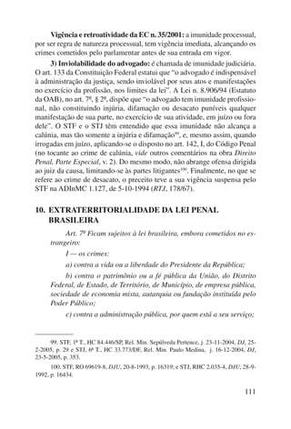 Vigência e retroatividade da EC n. 35/2001: a imunidade proces sual, 
por ser regra de natureza processual, tem vigência imediata, alcançando os 
crimes cometidos pelo parlamentar antes de sua entrada em vigor. 
3) Inviolabilidade do advogado: é chamada de imunidade judiciária. 
O art. 133 da Constituição Federal estatui que “o advogado é indispensável 
à administração da justiça, sendo inviolável por seus atos e manifestações 
no exercício da profissão, nos limites da lei”. A Lei n. 8.906/94 (Estatuto 
da OAB), no art. 7º, § 2º, dispõe que “o advogado tem imunidade profissio-nal, 
não constituindo injúria, difamação ou desacato puníveis qualquer 
manifestação de sua parte, no exercício de sua atividade, em juízo ou fora 
dele”. O STF e o STJ têm entendido que essa imunidade não alcança a 
calúnia, mas tão somente a injúria e difamação99, e, mesmo assim, quando 
irrogadas em juízo, aplicando-se o disposto no art. 142, I, do Código Penal 
(no tocante ao crime de calúnia, vide outros comentários na obra Direito 
Penal, Parte Especial, v. 2). Do mesmo modo, não abrange ofensa dirigida 
ao juiz da causa, limitando-se às partes litigantes100. Finalmente, no que se 
refere ao crime de desacato, o preceito teve a sua vigência suspensa pelo 
STF na ADInMC 1.127, de 5-10-1994 (RTJ, 178/67). 
111 
10. EXTRATERRITORIALIDADE DA LEI PENAL 
BRASILEIRA 
Art. 7º Ficam sujeitos à lei brasileira, embora cometidos no es-trangeiro: 
I — os crimes: 
a) contra a vida ou a liberdade do Presidente da República; 
b) contra o patrimônio ou a fé pública da União, do Distrito 
Federal, de Estado, de Território, de Município, de empresa pública, 
sociedade de economia mista, autarquia ou fundação instituída pelo 
Poder Público; 
c) contra a administração pública, por quem está a seu serviço; 
99. STF, 1ª T., HC 84.446/SP, Rel. Min. Sepúlveda Pertence, j. 23-11-2004, DJ, 25- 
2-2005, p. 29 e STJ, 6ª T., HC 33.773/DF, Rel. Min. Paulo Medina, j. 16-12-2004, DJ, 
23-5-2005, p. 353. 
100. STF, RO 69619-8, DJU, 20-8-1993, p. 16319; e STJ, RHC 2.035-4, DJU, 28-9- 
1992, p. 16434. 
 