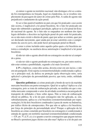 a) entrar o agente no território nacional: não distingue a lei se a entra-da 
foi extemporânea ou forçada, legal ou clandestina, ou se resultou sim-plesmente 
da passagem do autor do crime pelo País. A saída do agente não 
115 
prejudicará o andamento da ação penal; 
b) ser o fato punível também no país em que foi praticado: caso assim 
não ocorra, é inaplicável a lei penal brasileira. Se o fato for praticado em 
lugar não submetido a qualquer jurisdição, aplicar-se-á a lei penal do Esta-do 
nacional do agente. Se o fato não se enquadrar em nenhum dos tipos 
legais definidos e descritos na legislação penal do país onde foi praticado, 
ou se não mais existir o direito de punir, quer por achar-se extinto, quer por 
ser declarado inexistente, quer ainda por já estar satisfeito com o cumpri-mento 
da sanctio juris, não pode haver perseguição penal no Brasil; 
c) estar o crime incluído entre aqueles pelos quais a lei brasileira au-toriza 
a extradição: na ausência dessa autorização é inaplicável a lei penal 
brasileira; 
d) não ter sido o agente absolvido no estrangeiro ou não ter aí cumpri-do 
a pena; 
e) não ter sido o agente perdoado no estrangeiro ou, por outro motivo, 
não estar extinta a punibilidade, segundo a lei mais favorável. 
§ 3º: a hipótese, como dito acima, deveria estar em um inciso, e não 
em um parágrafo. Está sujeita à extraterritorialidade condicionada e aplica- 
-se o princípio real, da defesa ou proteção (pela observação retro, seria 
aplicável o princípio da personalidade passiva, que teria, então, utilidade 
prática). 
Questões polêmicas: a) crime praticado a bordo de navio da marinha 
mercante brasileira em porto estrangeiro. Qual lei se aplica? Aplica-se a lei 
estrangeira, pois se trata de embarcação privada, na medida em que a ma-rinha 
mercante compreende o setor da atividade econômica encarregada do 
transporte de utilidades e bens sobre águas. Não se trata de embarcação 
oficial ou pública. Se a lei do país estrangeiro não for aplicada, aí, sim, 
subsidiariamente, aplica-se a lei brasileira (extraterritorialidade por repre-sentação); 
b) há dois brasileiros condenados à pena de morte na Indonésia, 
por tráfico ilícito de entorpecentes. Por que não se aplica a lei brasileira, 
por força do princípio da personalidade ativa? Porque a aplicação da lei 
brasileira ao crime cometido por brasileiro no estrangeiro é condicionada à 
entrada do agente em território nacional (extraterritorialidade condicionada 
— CP, art. 7º, § 2º, a); c) e quanto a navios estrangeiros que pegam turistas 
no Brasil e permitem jogos ilícitos em alto-mar? Aplica-se a lei do país em 
 