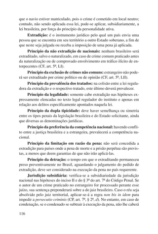 que o navio estiver matriculado, pois o crime é cometido em local neutro; 
contudo, não sendo aplicada essa lei, pode-se aplicar, subsidiariamente, a 
lei brasileira, por força do princípio da personalidade ativa. 
116 
Extradição: é o instrumento jurídico pelo qual um país envia uma 
pessoa que se encontra em seu território a outro Estado soberano, a fim de 
que neste seja julgada ou receba a imposição de uma pena já aplicada. 
Princípio da não extradição de nacionais: nenhum brasileiro será 
extraditado, salvo o naturalizado, em caso de crime comum praticado antes 
da naturalização ou de comprovado envolvimento em tráfico ilícito de en-torpecentes 
(CF, art. 5º, LI). 
Princípio da exclusão de crimes não comuns: estrangeiro não pode-rá 
ser extraditado por crime político ou de opinião (CF, art. 5º, LII). 
Princípio da prevalência dos tratados: na colisão entre a lei regula-dora 
da extradição e o respectivo tratado, este último deverá prevalecer. 
Princípio da legalidade: somente cabe extradição nas hipóteses ex-pressamente 
elencadas no texto legal regulador do instituto e apenas em 
relação aos delitos especificamente apontados naquela lei. 
Princípio da dupla tipicidade: deve haver semelhança ou simetria 
entre os tipos penais da legislação brasileira e do Estado solicitante, ainda 
que diversas as denominações jurídicas. 
Princípio da preferência da competência nacional: havendo confli-to 
entre a justiça brasileira e a estrangeira, prevalecerá a competência na-cional. 
Princípio da limitação em razão da pena: não será concedida a 
extradição para países onde a pena de morte e a prisão perpétua são previs-tas, 
a menos que deem garantias de que não irão aplicá-las. 
Princípio da detração: o tempo em que o extraditando permaneceu 
preso preventivamente no Brasil, aguardando o julgamento do pedido de 
extradição, deve ser considerado na execução da pena no país requerente. 
Jurisdição subsidiária: verifica-se a subsidiariedade da jurisdição 
nacional nas hipóteses do inciso II e do § 3º do art. 7º do Código Penal. Se 
o autor de um crime praticado no estrangeiro for processado perante esse 
juízo, sua sentença preponderará sobre a do juiz brasileiro. Caso o réu seja 
absolvido pelo juiz territorial, aplicar-se-á a regra non bis in idem para 
impedir a persecutio criminis (CP, art. 7º, § 2º, d). No entanto, em caso de 
condenação, se o condenado se subtrair à execução da pena, não lhe caberá 
 