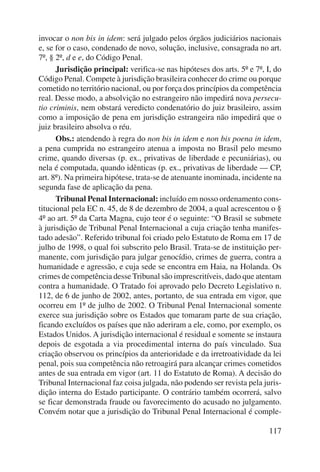 invocar o non bis in idem: será julgado pelos órgãos judiciários nacionais 
e, se for o caso, condenado de novo, solução, inclusive, consagrada no art. 
7º, § 2º, d e e, do Código Penal. 
Jurisdição principal: verifica-se nas hipóteses dos arts. 5º e 7º, I, do 
Código Penal. Compete à jurisdição brasileira conhecer do crime ou porque 
cometido no território nacional, ou por força dos princípios da competência 
real. Desse modo, a absolvição no estrangeiro não impedirá nova persecu-tio 
criminis, nem obstará veredicto condenatório do juiz brasileiro, assim 
como a imposição de pena em jurisdição estrangeira não impedirá que o 
juiz brasileiro absolva o réu. 
Obs.: atendendo à regra do non bis in idem e non bis poena in idem, 
a pena cumprida no estrangeiro atenua a imposta no Brasil pelo mesmo 
crime, quando diversas (p. ex., privativas de liberdade e pecuniárias), ou 
nela é computada, quando idênticas (p. ex., privativas de liberdade — CP, 
art. 8º). Na primeira hipótese, trata-se de atenuante inominada, incidente na 
segunda fase de aplicação da pena. 
Tribunal Penal Internacional: incluído em nosso ordenamento cons-titucional 
pela EC n. 45, de 8 de dezembro de 2004, a qual acrescentou o § 
4º ao art. 5º da Carta Magna, cujo teor é o seguinte: “O Brasil se submete 
à jurisdição de Tribunal Penal Internacional a cuja criação tenha manifes-tado 
adesão”. Referido tribunal foi criado pelo Estatuto de Roma em 17 de 
julho de 1998, o qual foi subscrito pelo Brasil. Trata-se de instituição per-manente, 
com jurisdição para julgar genocídio, crimes de guerra, contra a 
humanidade e agressão, e cuja sede se encontra em Haia, na Holanda. Os 
crimes de competência desse Tribunal são imprescritíveis, dado que atentam 
contra a humanidade. O Tratado foi aprovado pelo Decreto Legislativo n. 
112, de 6 de junho de 2002, antes, portanto, de sua entrada em vigor, que 
ocorreu em 1º de julho de 2002. O Tribunal Penal Internacional somente 
exerce sua jurisdição sobre os Estados que tomaram parte de sua criação, 
ficando excluídos os países que não aderiram a ele, como, por exemplo, os 
Estados Unidos. A jurisdição internacional é residual e somente se instaura 
depois de esgotada a via procedimental interna do país vinculado. Sua 
criação observou os princípios da anterioridade e da irretroatividade da lei 
penal, pois sua competência não retroagirá para alcançar crimes cometidos 
antes de sua entrada em vigor (art. 11 do Estatuto de Roma). A decisão do 
Tribunal Internacional faz coisa julgada, não podendo ser revista pela juris-dição 
interna do Estado participante. O contrário também ocorrerá, salvo 
se ficar demonstrada fraude ou favorecimento do acusado no julgamento. 
Convém notar que a jurisdição do Tribunal Penal Internacional é comple- 
117 
 