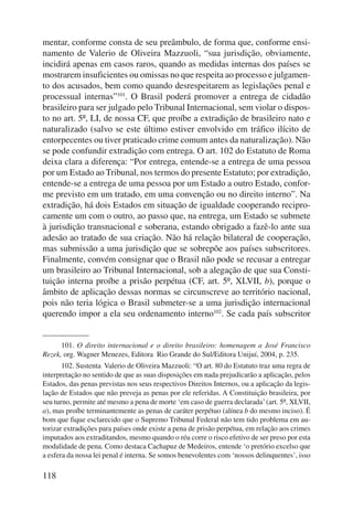mentar, conforme consta de seu preâmbulo, de forma que, conforme ensi-namento 
118 
de Valerio de Oliveira Mazzuoli, “sua jurisdição, obviamente, 
incidirá apenas em casos raros, quando as medidas internas dos países se 
mostrarem insuficientes ou omissas no que respeita ao processo e julgamen-to 
dos acusados, bem como quando desrespeitarem as legislações penal e 
processual internas”101. O Brasil poderá promover a entrega de cidadão 
brasileiro para ser julgado pelo Tribunal Internacional, sem violar o dispos-to 
no art. 5º, LI, de nossa CF, que proíbe a extradição de brasileiro nato e 
naturalizado (salvo se este último estiver envolvido em tráfico ilícito de 
entorpecentes ou tiver praticado crime comum antes da naturalização). Não 
se pode confundir extradição com entrega. O art. 102 do Estatuto de Roma 
deixa clara a diferença: “Por entrega, entende-se a entrega de uma pessoa 
por um Estado ao Tribunal, nos termos do presente Estatuto; por extradição, 
entende-se a entrega de uma pessoa por um Estado a outro Estado, confor-me 
previsto em um tratado, em uma convenção ou no direito interno”. Na 
extradição, há dois Estados em situação de igualdade cooperando recipro-camente 
um com o outro, ao passo que, na entrega, um Estado se submete 
à jurisdição transnacional e soberana, estando obrigado a fazê-lo ante sua 
adesão ao tratado de sua criação. Não há relação bilateral de cooperação, 
mas submissão a uma jurisdição que se sobrepõe aos países subscritores. 
Finalmente, convém consignar que o Brasil não pode se recusar a entregar 
um brasileiro ao Tribunal Internacional, sob a alegação de que sua Consti-tuição 
interna proíbe a prisão perpétua (CF, art. 5º, XLVII, b), porque o 
âmbito de aplicação dessas normas se circunscreve ao território nacional, 
pois não teria lógica o Brasil submeter-se a uma jurisdição internacional 
querendo impor a ela seu ordenamento interno102. Se cada país subscritor 
101. O direito internacional e o direito brasileiro: homenagem a José Francisco 
Rezek, org. Wagner Menezes, Editora Rio Grande do Sul/Editora Unijuí, 2004, p. 235. 
102. Sustenta Valerio de Oliveira Mazzuoli: “O art. 80 do Estatuto traz uma regra de 
interpretação no sentido de que as suas disposições em nada prejudicarão a aplicação, pelos 
Estados, das penas previstas nos seus respectivos Direitos Internos, ou a aplicação da legis-lação 
de Estados que não preveja as penas por ele referidas. A Constituição brasileira, por 
seu turno, permite até mesmo a pena de morte ‘em caso de guerra declarada’ (art. 5º, XLVII, 
a), mas proíbe terminantemente as penas de caráter perpétuo (alínea b do mesmo inciso). É 
bom que fique esclarecido que o Supremo Tribunal Federal não tem tido problema em au-torizar 
extradições para países onde existe a pena de prisão perpétua, em relação aos crimes 
imputados aos extraditandos, mesmo quando o réu corre o risco efetivo de ser preso por esta 
modalidade de pena. Como destaca Cachapuz de Medeiros, entende ‘o pretório excelso que 
a esfera da nossa lei penal é interna. Se somos benevolentes com ‘nossos delinquentes’, isso 
 