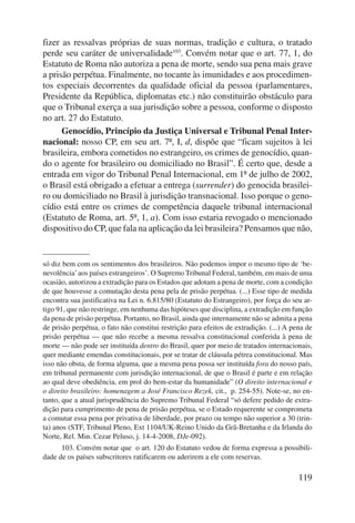 fizer as ressalvas próprias de suas normas, tradição e cultura, o tratado 
perde seu caráter de univer salidade103. Convém notar que o art. 77, 1, do 
Estatuto de Roma não autoriza a pena de morte, sendo sua pena mais grave 
a prisão perpétua. Finalmente, no tocante às imunidades e aos procedimen-tos 
especiais decorrentes da qualidade oficial da pessoa (parlamentares, 
Presidente da República, diplomatas etc.) não constituirão obstáculo para 
que o Tribunal exerça a sua jurisdição sobre a pessoa, conforme o disposto 
no art. 27 do Estatuto. 
Genocídio, Princípio da Justiça Universal e Tribunal Penal Inter-nacional: 
nosso CP, em seu art. 7º, I, d, dispõe que “ficam sujeitos à lei 
brasileira, embora cometidos no estrangeiro, os crimes de genocídio, quan-do 
o agente for brasileiro ou domiciliado no Brasil”. É certo que, desde a 
entrada em vigor do Tribunal Penal Internacional, em 1º de julho de 2002, 
o Brasil está obrigado a efetuar a entrega (surrender) do genocida brasilei-ro 
ou domiciliado no Brasil à jurisdição transnacional. Isso porque o geno-cídio 
está entre os crimes de competência daquele tribunal internacional 
(Estatuto de Roma, art. 5º, 1, a). Com isso estaria revogado o mencionado 
dispositivo do CP, que fala na aplicação da lei brasileira? Pensamos que não, 
só diz bem com os sentimentos dos brasileiros. Não podemos impor o mesmo tipo de ‘be-nevolência’ 
aos países estrangeiros’. O Supremo Tribunal Federal, também, em mais de uma 
ocasião, autorizou a extradição para os Estados que adotam a pena de morte, com a condição 
de que houvesse a comutação desta pena pela de prisão perpétua. (...) Esse tipo de medida 
encontra sua justificativa na Lei n. 6.815/80 (Estatuto do Estrangeiro), por força do seu ar-tigo 
91, que não restringe, em nenhuma das hipóteses que disciplina, a extradição em função 
da pena de prisão perpétua. Portanto, no Brasil, ainda que internamente não se admita a pena 
de prisão perpétua, o fato não constitui restrição para efeitos de extradição. (...) A pena de 
prisão perpétua — que não recebe a mesma ressalva constitucional conferida à pena de 
morte — não pode ser instituída dentro do Brasil, quer por meio de tratados internacionais, 
quer mediante emendas constitucionais, por se tratar de cláusula pétrea constitucional. Mas 
isso não obsta, de forma alguma, que a mesma pena possa ser instituída fora do nosso país, 
em tribunal permanente com jurisdição internacional, de que o Brasil é parte e em relação 
ao qual deve obediência, em prol do bem-estar da humanidade” (O direito internacio nal e 
o direito brasileiro: homenagem a José Francisco Rezek, cit., p. 254-55). Note-se, no en-tanto, 
que a atual jurisprudência do Supremo Tribunal Federal “só defere pedido de extra-dição 
para cumprimento de pena de prisão perpétua, se o Estado requerente se comprometa 
a comutar essa pena por privativa de liberdade, por prazo ou tempo não superior a 30 (trin-ta) 
anos (STF, Tribunal Pleno, Ext 1104/UK-Reino Unido da Grã-Bretanha e da Irlanda do 
119 
Norte, Rel. Min. Cezar Peluso, j. 14-4-2008, DJe-092). 
103. Convém notar que o art. 120 do Estatuto vedou de forma expressa a possibili-dade 
de os países subscritores ratificarem ou aderirem a ele com reservas. 
 