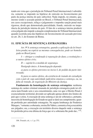 tendo em vista que a jurisdição do Tribunal Penal Internacional é subsidiá-ria, 
120 
somente se impondo na hipótese de omissão ou favorecimento por 
parte da justiça interna do país subscritor. Nada impede, no entanto, que, 
mesmo sendo o acusado punido no Brasil, o Tribunal Penal Internacional, 
em casos excepcionais, refaça o julgamento e imponha sanção penal mais 
rigorosa, desde que demonstrada parcialidade, fraude, omissão ou inope-rância 
da jurisdição interna do país. O fato de a sentença interna produzir 
coisa julgada não impede a atuação complementar do Tribunal Internacional, 
quando ocorrida uma das hipóteses de favorecimento do acusado previstas 
no art. 20, 3, do Estatuto de Roma. 
11. EFICÁCIA DE SENTENÇA ESTRANGEIRA 
Art. 9º A sentença estrangeira, quando a aplicação da lei brasi-leira 
produz na espécie as mesmas consequências, pode ser homolo-gada 
no Brasil para: 
I — obrigar o condenado à reparação do dano, a restituições e 
a outros efeitos civis; 
II — sujeitá-lo a medida de segurança. 
Parágrafo único. A homologação depende: 
a) para os efeitos previstos no inciso I, de pedido da parte inte-ressada; 
b) para os outros efeitos, da existência de tratado de extradição 
com o país de cuja autoridade judiciária emanou a sentença, ou, na 
falta de tratado, de requisição do Ministro da Justiça. 
Fundamento da homologação de sentença estrangeira: nenhuma 
sentença de caráter criminal emanada de jurisdição estrangeira pode ter efi-cácia 
num Estado sem o seu consentimento, uma vez que o Direito Penal é 
essencialmente territorial, devendo ser aplicado apenas dentro dos limites do 
país que o criou. A execução de uma sentença é ato de soberania e, portanto, 
necessita de homologação do Estado no qual se dará seu cumprimento, quan-do 
proferida por autoridade estrangeira. Na arguta lembrança de Frederico 
Marques, “somente a soberania, ensina De Vabres, comunica força executória 
aos julgados; ora, a execução em território diverso daquele onde a sentença 
foi proferida priva esta última da força que só a soberania lhe pode dar...”104. 
104. Tratado, cit., v. 1, p. 371. 
 
