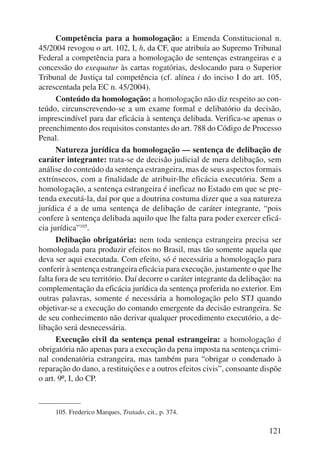Competência para a homologação: a Emenda Constitucional n. 
45/2004 revogou o art. 102, I, h, da CF, que atribuía ao Supremo Tribunal 
Federal a competência para a homologação de sentenças estrangeiras e a 
concessão do exequatur às cartas rogatórias, deslocando para o Superior 
Tribunal de Justiça tal competência (cf. alínea i do inciso I do art. 105, 
acrescentada pela EC n. 45/2004). 
Conteúdo da homologação: a homologação não diz respeito ao con-teúdo, 
circunscrevendo-se a um exame formal e delibatório da decisão, 
imprescindível para dar eficácia à sentença delibada. Verifica-se apenas o 
preenchimento dos requisitos constantes do art. 788 do Código de Processo 
Penal. 
Natureza jurídica da homologação — sentença de delibação de 
caráter integrante: trata-se de decisão judicial de mera delibação, sem 
análise do conteúdo da sentença estrangeira, mas de seus aspectos formais 
extrínsecos, com a finalidade de atribuir-lhe eficácia executória. Sem a 
homologação, a sentença estrangeira é ineficaz no Estado em que se pre-tenda 
executá-la, daí por que a doutrina costuma dizer que a sua natureza 
jurídica é a de uma sentença de delibação de caráter integrante, “pois 
confere à sentença delibada aquilo que lhe falta para poder exercer eficá-cia 
jurídica”105. 
Delibação obrigatória: nem toda sentença estrangeira precisa ser 
homologada para produzir efeitos no Brasil, mas tão somente aquela que 
deva ser aqui executada. Com efeito, só é necessária a homologação para 
conferir à sentença estrangeira eficácia para execução, justamente o que lhe 
falta fora de seu território. Daí decorre o caráter integrante da delibação: na 
complementação da eficácia jurídica da sentença proferida no exterior. Em 
outras palavras, somente é necessária a homologação pelo STJ quando 
objetivar-se a execução do comando emergente da decisão estrangeira. Se 
de seu conhecimento não derivar qualquer procedimento executório, a de-libação 
será desnecessária. 
Execução civil da sentença penal estrangeira: a homologação é 
obrigatória não apenas para a execução da pena imposta na sentença crimi-nal 
condenatória estrangeira, mas também para “obrigar o condenado à 
reparação do dano, a restituições e a outros efeitos civis”, consoante dispõe 
o art. 9º, I, do CP. 
121 
105. Frederico Marques, Tratado, cit., p. 374. 
 