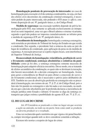 122 
Homologação pendente de provocação do interessado: no caso de 
homologação para execução civil da sentença condenatória, ou seja, em face 
dos efeitos civis decorrentes da condenação criminal estrangeira, é neces-sário 
pedido da parte interessada, não podendo o STJ atuar ex officio, con-forme 
disposição do art. 9º, parágrafo único, a, do Código Penal. 
Medida de segurança: sua execução também depende de prévia ho-mologação 
pelo STJ, mas somente se aplicada exclusivamente ao inimpu-tável 
ou semi-imputável, uma vez que o Brasil adotou o sistema vicariante, 
segundo o qual não podem ser impostas cumulativamente ao infrator pena 
e medida de segurança (CP, art. 9º, parágrafo único, b). 
Procedimento da homologação: homologada a sentença estrangeira, 
será remetida ao presidente do Tribunal de Justiça do Estado em que resida 
o condenado. Em seguida, o presidente fará a remessa da carta ao juiz do 
lugar de residência do condenado, para aplicação da pena ou da medida de 
segurança. A execução processar-se-á pelos órgãos locais, sem interferência 
do Superior Tribunal de Justiça. 
Desnecessidade da homologação: reincidência, proibição de sursis 
e livramento condicional, sentenças absolutórias e extintivas da puni-bilidade: 
como já foi dito, a sentença estrangeira somente necessita de 
homologação para adquirir eficácia executória. Desse modo, em se tratando 
de efeitos secundários da condenação, os quais não se destinam à execução, 
não haverá necessidade de a decisão estrangeira ser homologada. Assim, 
para gerar a reincidência no Brasil ou para obstar a concessão de sursis e 
do livramento condicional, não é necessário o prévio juízo delibatório do 
STJ. Também no caso de absolvição proferida no estrangeiro não se proce-derá 
à homologação, nos termos do art. 7º, § 2º, d, do Código Penal, pois o 
fato não foi punido no estrangeiro e não há nada a ser executado, na medi-da 
em que a decisão absolutória por lá proferida declarou a inexistência de 
relação jurídica entre Estado e infrator. O mesmo se diga da sentença es-trangeira 
que julgar extinta a punibilidade do agente (CP, art. 7º, § 2º, e). 
12. DO LUGAR DO CRIME 
Art. 6º Considera-se praticado o crime no lugar em que ocorreu 
a ação ou omissão, no todo ou em parte, bem como onde se produziu 
ou deveria produzir-se o resultado. 
Uma vez esclarecido qual o território em que vigora a lei penal brasilei-ra, 
cumpre investigar quando nele se deve considerar cometida a infração. 
Existem três teorias a respeito do lugar do crime: 
 