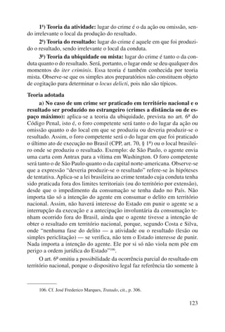 1ª) Teoria da atividade: lugar do crime é o da ação ou omissão, sen-do 
irrelevante o local da produção do resultado. 
2ª) Teoria do resultado: lugar do crime é aquele em que foi produzi-do 
o resultado, sendo irrelevante o local da conduta. 
3ª) Teoria da ubiquidade ou mista: lugar do crime é tanto o da con-duta 
quanto o do resultado. Será, portanto, o lugar onde se deu qualquer dos 
momentos do iter criminis. Essa teoria é também conhecida por teoria 
mista. Observe-se que os simples atos preparatórios não constituem objeto 
de cogitação para determinar o locus delicti, pois não são típicos. 
Teoria adotada 
a) No caso de um crime ser praticado em território nacional e o 
resultado ser produzido no estrangeiro (crimes a distância ou de es-paço 
máximo): aplica-se a teoria da ubiquidade, prevista no art. 6º do 
Código Penal, isto é, o foro competente será tanto o do lugar da ação ou 
omissão quanto o do local em que se produziu ou deveria produzir-se o 
resultado. Assim, o foro competente será o do lugar em que foi praticado 
o último ato de execução no Brasil (CPP, art. 70, § 1º) ou o local brasilei-ro 
onde se produziu o resultado. Exemplo: de São Paulo, o agente envia 
uma carta com Antrax para a vítima em Washington. O foro competente 
será tanto o de São Paulo quanto o da capital norte-americana. Observe-se 
que a expressão “deveria produzir-se o resultado” refere-se às hipóteses 
de tentativa. Aplica-se a lei brasileira ao crime tentado cuja conduta tenha 
sido praticada fora dos limites territoriais (ou do território por extensão), 
desde que o impedimento da consumação se tenha dado no País. Não 
importa tão só a intenção do agente em consumar o delito em território 
nacional. Assim, não haverá interesse do Estado em punir o agente se a 
interrupção da execução e a antecipação involuntária da consumação te-nham 
ocorrido fora do Brasil, ainda que o agente tivesse a intenção de 
obter o resultado em território nacional, porque, segundo Costa e Silva, 
onde “nenhuma fase do delito — a atividade ou o resultado (lesão ou 
simples periclitação) — se verifica, não tem o Estado interesse de punir. 
Nada importa a intenção do agente. Ele por si só não viola nem põe em 
perigo a ordem jurídica do Estado”106. 
O art. 6º omitiu a possibilidade da ocorrência parcial do resultado em 
território nacional, porque o dispositivo legal faz referência tão somente à 
123 
106. Cf. José Frederico Marques, Tratado, cit., p. 306. 
 