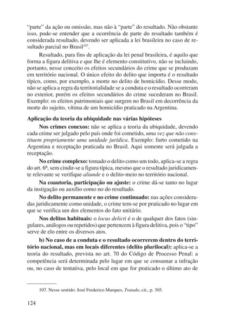 “parte” da ação ou omissão, mas não à “parte” do resultado. Não obstante 
isso, pode-se entender que a ocorrência de parte do resultado também é 
considerada resultado, devendo ser aplicada a lei brasileira no caso de re-sultado 
124 
parcial no Brasil107. 
Resultado, para fins de aplicação da lei penal brasileira, é aquilo que 
forma a figura delitiva e que lhe é elemento constitutivo, não se incluindo, 
portanto, nesse conceito os efeitos secundários do crime que se produzam 
em território nacional. O único efeito do delito que importa é o resultado 
típico, como, por exemplo, a morte no delito de homicídio. Desse modo, 
não se aplica a regra da territorialidade se a conduta e o resultado ocorreram 
no exterior, porém os efeitos secundários do crime sucederam no Brasil. 
Exemplo: os efeitos patrimoniais que surgem no Brasil em decorrência da 
morte do sujeito, vítima de um homicídio praticado na Argentina. 
Aplicação da teoria da ubiquidade nas várias hipóteses 
Nos crimes conexos: não se aplica a teoria da ubiquidade, devendo 
cada crime ser julgado pelo país onde foi cometido, uma vez que não cons-tituem 
propriamente uma unidade jurídica. Exemplo: furto cometido na 
Argentina e receptação praticada no Brasil. Aqui somente será julgada a 
receptação. 
No crime complexo: tomado o delito como um todo, aplica-se a regra 
do art. 6º, sem cindir-se a figura típica, mesmo que o resultado juridicamen-te 
relevante se verifique aliunde e o delito-meio no território nacional. 
Na coautoria, participação ou ajuste: o crime dá-se tanto no lugar 
da instigação ou auxílio como no do resultado. 
No delito permanente e no crime continuado: nas ações considera-das 
juridicamente como unidade, o crime tem-se por praticado no lugar em 
que se verifica um dos elementos do fato unitário. 
Nos delitos habituais: o locus delicti é o de qualquer dos fatos (sin-gulares, 
análogos ou repetidos) que pertencem à figura delitiva, pois o “tipo” 
serve de elo entre os diversos atos. 
b) No caso de a conduta e o resultado ocorrerem dentro do terri-tório 
nacional, mas em locais diferentes (delito plurilocal): aplica-se a 
teoria do resultado, prevista no art. 70 do Código de Processo Penal: a 
competência será determinada pelo lugar em que se consumar a infração 
ou, no caso de tentativa, pelo local em que for praticado o último ato de 
107. Nesse sentido: José Frederico Marques, Tratado, cit., p. 305. 
 