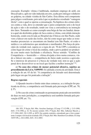 execução. Exemplo: vítima é ludibriada, mediante emprego de ardil, em 
Descalvado e, após ter sido induzida em erro, acaba por entregar o dinheiro 
ao golpista, na cidade vizinha de São Carlos. Esta última será competente 
para julgar o estelionato, pois nela é que se produziu o resultado “vantagem 
ilícita”, com o qual se operou a consumação. Na hipótese dos crimes dolo-sos 
contra a vida, deve-se entender que o juízo competente será o do local 
da ação e não o do resultado, tendo em vista a conveniência na instrução 
dos fatos. Tomando-se como exemplo uma briga de bar em Jundiaí, duran-te 
a qual são desferidos golpes de faca contra a vítima, com nítida intenção 
homicida, sendo esta levada ao Hospital das Clínicas em São Paulo, onde 
vem a falecer em razão das lesões, não há como negar que todas as teste-munhas 
presenciais se encontram em Jundiaí (em São Paulo, só estão o 
médico e os enfermeiros que atenderam o moribundo). Por força do prin-cípio 
da verdade real, supera-se a regra do art. 70 do CPP e considera-se 
como lugar do crime o local da conduta, onde a prova poderá ser produzi-da 
com muito mais facilidade e eficiência. Nesse sentido: “Conflito de 
Competência — homicídio — vítima alvejada a tiros numa comarca, vin-do 
a falecer em outra — competência do Juízo onde ocorreu a agressão. 
Se o interesse do processo é a busca da verdade real, tem-se que a ação 
penal deve desenvolver-se no local que facilite a melhor instrução”108. 
c) No caso dos crimes de menor potencial ofensivo, sujeitos ao 
procedimento da Lei n. 9.099/95: foi adotada a teoria da atividade. Esta é 
a redação do art. 63 da lei: “A competência do Juizado será determinada 
pelo lugar em que foi praticada a infração”. 
Regras especiais 
1) Quando incerto o limite entre duas comarcas, se a infração for pra-ticada 
na divisa, a competência será firmada pela prevenção (CPP, art. 70, 
125 
§ 3º). 
2) No caso de crime continuado ou permanente praticado em território 
de duas ou mais jurisdições, a competência será também firmada pela pre-venção 
(CPP, art. 71). 
108. STJ, 3ª Seção, Rel. Min. Anselmo Santiago, CComp 17.112-PR, j. 13-5-1998, 
DJU, 17-8-1998, p. 16. No mesmo sentido: STJ, 3ª Seção, Rel. Min. Adhemar Maciel, j. 
1º-7-1994, DJU, 20-3-1995, p. 6079. Em sentido contrário, entendendo que o foro compe-tente 
é sempre o do local do resultado: STJ, 3ª Seção, Rel. Min. Hamilton Carvalhido, CComp 
34557-PE, j. 26-6-2002, DJU, 10-2-2003. 
 