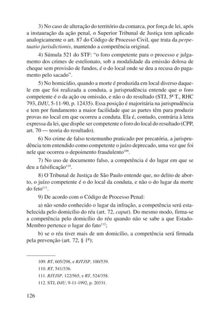 126 
3) No caso de alteração do território da comarca, por força de lei, após 
a instauração da ação penal, o Superior Tribunal de Justiça tem aplicado 
analogicamente o art. 87 do Código de Processo Civil, que trata da perpe-tuatio 
jurisdictionis, mantendo a competência original. 
4) Súmula 521 do STF: “o foro competente para o processo e julga-mento 
dos crimes de estelionato, sob a modalidade da emissão dolosa de 
cheque sem provisão de fundos, é o do local onde se deu a recusa do paga-mento 
pelo sacado”. 
5) No homicídio, quando a morte é produzida em local diverso daque-le 
em que foi realizada a conduta, a jurisprudência entende que o foro 
competente é o da ação ou omissão, e não o do resultado (STJ, 5ª T., RHC 
793, DJU, 5-11-90, p. 12435). Essa posição é majoritária na jurisprudência 
e tem por fundamento a maior facilidade que as partes têm para produzir 
provas no local em que ocorreu a conduta. Ela é, contudo, contrária à letra 
expressa da lei, que dispõe ser competente o foro do local do resultado (CPP, 
art. 70 — teoria do resultado). 
6) No crime de falso testemunho praticado por precatória, a jurispru-dência 
tem entendido como competente o juízo deprecado, uma vez que foi 
nele que ocorreu o depoimento fraudulento109. 
7) No uso de documento falso, a competência é do lugar em que se 
deu a falsificação110. 
8) O Tribunal de Justiça de São Paulo entende que, no delito de abor-to, 
o juízo competente é o do local da conduta, e não o do lugar da morte 
do feto111. 
9) De acordo com o Código de Processo Penal: 
a) não sendo conhecido o lugar da infração, a competência será esta-belecida 
pelo domicílio do réu (art. 72, caput). Do mesmo modo, firma-se 
a competência pelo domicílio do réu quando não se sabe a que Estado- 
Membro pertence o lugar do fato112; 
b) se o réu tiver mais de um domicílio, a competência será firmada 
pela prevenção (art. 72, § 1º); 
109. RT, 605/298, e RJTJSP, 100/539. 
110. RT, 541/336. 
111. RJTJSP, 122/565, e RT, 524/358. 
112. STJ, DJU, 9-11-1992, p. 20331. 
 