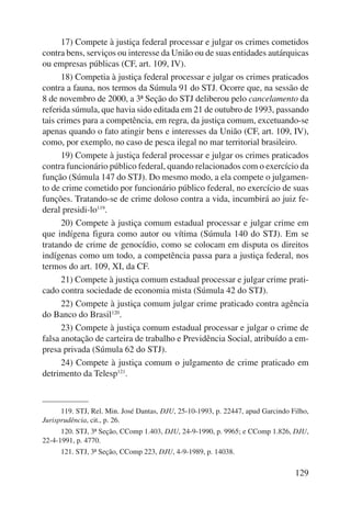 17) Compete à justiça federal processar e julgar os crimes cometidos 
contra bens, serviços ou interesse da União ou de suas entidades autárquicas 
ou empresas públicas (CF, art. 109, IV). 
18) Competia à justiça federal processar e julgar os crimes praticados 
contra a fauna, nos termos da Súmula 91 do STJ. Ocorre que, na sessão de 
8 de novembro de 2000, a 3ª Seção do STJ deliberou pelo cancelamento da 
referida súmula, que havia sido editada em 21 de outubro de 1993, passando 
tais crimes para a competência, em regra, da justiça comum, excetuando-se 
apenas quando o fato atingir bens e interesses da União (CF, art. 109, IV), 
como, por exemplo, no caso de pesca ilegal no mar territorial brasileiro. 
19) Compete à justiça federal processar e julgar os crimes praticados 
contra funcionário público federal, quando relacionados com o exercício da 
função (Súmula 147 do STJ). Do mesmo modo, a ela compete o julgamen-to 
de crime cometido por funcionário público federal, no exercício de suas 
funções. Tratando-se de crime doloso contra a vida, incumbirá ao juiz fe-deral 
presidi-lo119. 
20) Compete à justiça comum estadual processar e julgar crime em 
que indígena figura como autor ou vítima (Súmula 140 do STJ). Em se 
tratando de crime de genocídio, como se colocam em disputa os direitos 
indígenas como um todo, a competência passa para a justiça federal, nos 
termos do art. 109, XI, da CF. 
21) Compete à justiça comum estadual processar e julgar crime prati-cado 
contra sociedade de economia mista (Súmula 42 do STJ). 
22) Compete à justiça comum julgar crime praticado contra agência 
129 
do Banco do Brasil120. 
23) Compete à justiça comum estadual processar e julgar o crime de 
falsa anotação de carteira de trabalho e Previdência Social, atribuído a em-presa 
privada (Súmula 62 do STJ). 
24) Compete à justiça comum o julgamento de crime praticado em 
detrimento da Telesp121. 
119. STJ, Rel. Min. José Dantas, DJU, 25-10-1993, p. 22447, apud Garcindo Filho, 
Jurisprudência, cit., p. 26. 
120. STJ, 3ª Seção, CComp 1.403, DJU, 24-9-1990, p. 9965; e CComp 1.826, DJU, 
22-4-1991, p. 4770. 
121. STJ, 3ª Seção, CComp 223, DJU, 4-9-1989, p. 14038. 
 