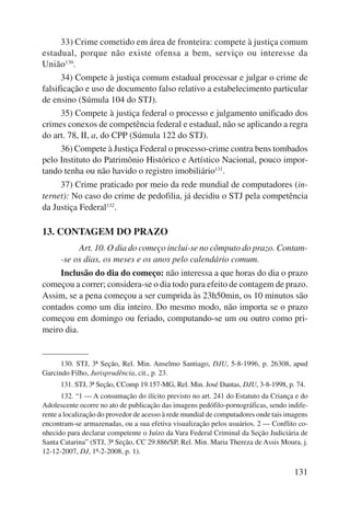 33) Crime cometido em área de fronteira: compete à justiça comum 
estadual, porque não existe ofensa a bem, serviço ou interesse da 
União130. 
34) Compete à justiça comum estadual processar e julgar o crime de 
falsificação e uso de documento falso relativo a estabelecimento particular 
de ensino (Súmula 104 do STJ). 
35) Compete à justiça federal o processo e julgamento unificado dos 
crimes conexos de competência federal e estadual, não se aplicando a regra 
do art. 78, II, a, do CPP (Súmula 122 do STJ). 
36) Compete à Justiça Federal o processo-crime contra bens tombados 
pelo Instituto do Patrimônio Histórico e Artístico Nacional, pouco impor-tando 
tenha ou não havido o registro imobiliário131. 
37) Crime praticado por meio da rede mundial de computadores (in-ternet): 
No caso do crime de pedofilia, já decidiu o STJ pela competência 
131 
da Justiça Federal132. 
13. CONTAGEM DO PRAZO 
Art. 10. O dia do começo inclui-se no cômputo do prazo. Contam- 
-se os dias, os meses e os anos pelo calendário comum. 
Inclusão do dia do começo: não interessa a que horas do dia o pra zo 
co meçou a correr; considera-se o dia todo para efeito de contagem de pra zo. 
Assim, se a pena começou a ser cumprida às 23h50min, os 10 minutos são 
contados como um dia inteiro. Do mesmo modo, não importa se o prazo 
começou em domingo ou feriado, computando-se um ou outro como pri-meiro 
dia. 
130. STJ, 3ª Seção, Rel. Min. Anselmo Santiago, DJU, 5-8-1996, p. 26308, apud 
Garcindo Filho, Jurisprudência, cit., p. 23. 
131. STJ, 3ª Seção, CComp 19.157-MG, Rel. Min. José Dantas, DJU, 3-8-1998, p. 74. 
132. “1 — A consumação do ilícito previsto no art. 241 do Estatuto da Criança e do 
Adolescente ocorre no ato de publicação das imagens pedófilo-pornográficas, sendo indife-rente 
a localização do provedor de acesso à rede mundial de computadores onde tais imagens 
encontram-se armazenadas, ou a sua efetiva visualização pelos usuários. 2 — Conflito co-nhecido 
para declarar competente o Juízo da Vara Federal Criminal da Seção Judiciária de 
Santa Catarina” (STJ, 3ª Seção, CC 29.886/SP, Rel. Min. Maria Thereza de Assis Moura, j. 
12-12-2007, DJ, 1º-2-2008, p. 1). 
 