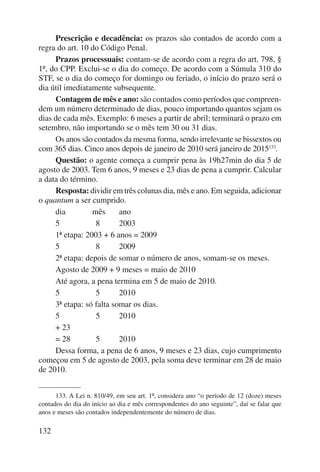 132 
Prescrição e decadência: os prazos são contados de acordo com a 
regra do art. 10 do Código Penal. 
Prazos processuais: contam-se de acordo com a regra do art. 798, § 
1º, do CPP. Exclui-se o dia do começo. De acordo com a Súmula 310 do 
STF, se o dia do começo for domingo ou feriado, o início do prazo será o 
dia útil imediatamente subsequente. 
Contagem de mês e ano: são contados como períodos que compreen-dem 
um número determinado de dias, pouco importando quantos sejam os 
dias de cada mês. Exemplo: 6 meses a partir de abril; terminará o prazo em 
setembro, não importando se o mês tem 30 ou 31 dias. 
Os anos são contados da mesma forma, sendo irrelevante se bissextos ou 
com 365 dias. Cinco anos depois de janeiro de 2010 será janeiro de 2015133. 
Questão: o agente começa a cumprir pena às 19h27min do dia 5 de 
agosto de 2003. Tem 6 anos, 9 meses e 23 dias de pena a cumprir. Calcular 
a data do término. 
Resposta: dividir em três colunas dia, mês e ano. Em seguida, adi cionar 
o quantum a ser cumprido. 
dia mês ano 
5 8 2003 
1ª etapa: 2003 + 6 anos = 2009 
5 8 2009 
2ª etapa: depois de somar o número de anos, somam-se os meses. 
Agosto de 2009 + 9 meses = maio de 2010 
Até agora, a pena termina em 5 de maio de 2010. 
5 5 2010 
3ª etapa: só falta somar os dias. 
5 5 2010 
+ 23 
= 28 5 2010 
Dessa forma, a pena de 6 anos, 9 meses e 23 dias, cujo cumprimento 
começou em 5 de agosto de 2003, pela soma deve terminar em 28 de maio 
de 2010. 
133. A Lei n. 810/49, em seu art. 1º, considera ano “o período de 12 (doze) meses 
contados do dia do início ao dia e mês correspondentes do ano seguinte”, daí se falar que 
anos e meses são contados independentemente do número de dias. 
 