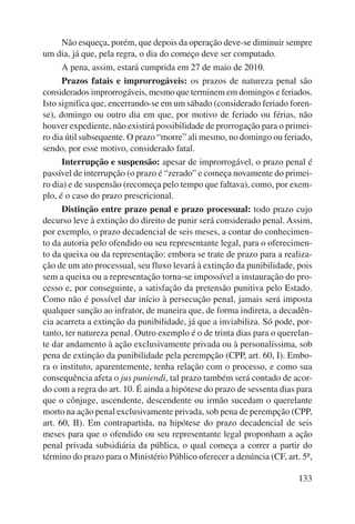 Não esqueça, porém, que depois da operação deve-se diminuir sempre 
133 
um dia, já que, pela regra, o dia do começo deve ser computado. 
A pena, assim, estará cumprida em 27 de maio de 2010. 
Prazos fatais e improrrogáveis: os prazos de natureza penal são 
considerados improrrogáveis, mesmo que terminem em domingos e feriados. 
Isto significa que, encerrando-se em um sábado (considerado feriado foren-se), 
domingo ou outro dia em que, por motivo de feriado ou férias, não 
houver expediente, não existirá possibilidade de prorrogação para o primei-ro 
dia útil subsequente. O prazo “morre” ali mesmo, no domingo ou feriado, 
sendo, por esse motivo, considerado fatal. 
Interrupção e suspensão: apesar de improrrogável, o prazo penal é 
passível de interrupção (o prazo é “zerado” e começa novamente do primei-ro 
dia) e de suspensão (recomeça pelo tempo que faltava), como, por exem-plo, 
é o caso do prazo prescricional. 
Distinção entre prazo penal e prazo processual: todo prazo cujo 
decurso leve à extinção do direito de punir será considerado penal. Assim, 
por exemplo, o prazo decadencial de seis meses, a contar do conhecimen-to 
da autoria pelo ofendido ou seu representante legal, para o oferecimen-to 
da queixa ou da representação: embora se trate de prazo para a realiza-ção 
de um ato processual, seu fluxo levará à extinção da punibilidade, pois 
sem a queixa ou a representação torna-se impossível a instauração do pro-cesso 
e, por conseguinte, a satisfação da pretensão punitiva pelo Estado. 
Como não é possível dar início à persecução penal, jamais será imposta 
qualquer sanção ao infrator, de maneira que, de forma indireta, a decadên-cia 
acarreta a extinção da punibilidade, já que a inviabiliza. Só pode, por-tanto, 
ter natureza penal. Outro exemplo é o de trinta dias para o querelan-te 
dar andamento à ação exclusivamente privada ou à personalíssima, sob 
pena de extinção da punibilidade pela perempção (CPP, art. 60, I). Embo-ra 
o instituto, aparentemente, tenha relação com o processo, e como sua 
consequência afeta o jus puniendi, tal prazo também será contado de acor-do 
com a regra do art. 10. É ainda a hipótese do prazo de sessenta dias para 
que o cônjuge, ascendente, descendente ou irmão sucedam o querelante 
morto na ação penal exclusivamente privada, sob pena de perempção (CPP, 
art. 60, II). Em contrapartida, na hipótese do prazo decadencial de seis 
meses para que o ofendido ou seu representante legal proponham a ação 
penal privada subsidiária da pública, o qual começa a correr a partir do 
término do prazo para o Ministério Público oferecer a denúncia (CF, art. 5º, 
 