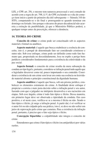 LIX, e CPP, art. 29), o mesmo tem natureza processual e será contado de 
acordo com a regra do art. 798, § 1º, do CPP, excluindo-se o dia do come-ço 
(tem início a partir do primeiro dia útil subsequente — Súmula 310 do 
STF), computando-se o do final e prorrogando-se quando terminar em 
domingo ou feriado. Isto porque o decurso do prazo decadencial não acar-reta 
134 
a extinção da punibilidade, já que o Ministério Público poderá, a 
qualquer tempo antes da prescrição, oferecer a denúncia. 
14. TEORIA DO CRIME 
Conceito de crime: o crime pode ser conceituado sob os aspectos 
material e formal ou analítico. 
Aspecto material: é aquele que busca estabelecer a essência do con-ceito, 
isto é, o porquê de determinado fato ser considerado criminoso e 
outro não. Sob esse enfoque, crime pode ser definido como todo fato hu-mano 
que, propositada ou descuidadamente, lesa ou expõe a perigo bens 
jurídicos considerados fundamentais para a existência da coletividade e da 
paz social. 
Aspecto formal: o conceito de crime resulta da mera subsunção da 
conduta ao tipo legal e, portanto, considera-se infração penal tudo aquilo que 
o legislador descrever como tal, pouco importando o seu conteúdo. Consi-derar 
a existência de um crime sem levar em conta sua essência ou lesivida-de 
material afronta o princípio constitucional da dignidade humana. 
Aspecto analítico: é aquele que busca, sob um prisma jurídico, esta-belecer 
os elementos estruturais do crime. A finalidade deste enfoque é 
propiciar a correta e mais justa decisão sobre a infração penal e seu autor, 
fazendo com que o julgador ou intérprete desenvolva o seu racio cínio em 
etapas. Sob esse ângulo, crime é todo fato típico e ilícito. Dessa maneira, 
em primeiro lugar deve ser observada a tipicidade da conduta. Em caso 
positivo, e só neste caso, verifica-se se a mesma é ilícita ou não. Sendo o 
fato típico e ilícito, já surge a infração penal. A partir daí, é só verificar se 
o autor foi ou não culpado pela sua prática, isto é, se deve ou não sofrer um 
juízo de reprovação pelo crime que cometeu. Para a existência da infração 
penal, portanto, é preciso que o fato seja típico e ilícito. 
Concepção bipartida: a culpabilidade não integra o conceito de 
crime. 
Entendemos que crime é fato típico e ilícito (ou antijurídico) por vá rias 
razões. 
 