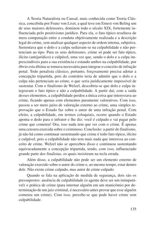 A Teoria Naturalista ou Causal, mais conhecida como Teoria Clás-sica, 
concebida por Franz von Liszt, a qual teve em Ernest von Beling um 
de seus maiores defensores, dominou todo o século XIX, fortemente in-fluenciada 
pelo positivismo jurídico. Para ela, o fato típico resultava de 
mera comparação entre a conduta objetivamente realizada e a descrição 
legal do crime, sem analisar qualquer aspecto de ordem interna, subjetiva. 
Sustentava que o dolo e a culpa sediavam-se na culpabilidade e não per-tenciam 
ao tipo. Para os seus defensores, crime só pode ser fato típico, 
ilícito (antijurídico) e culpável, uma vez que, sendo o dolo e a culpa im-prescindíveis 
para a sua existência e estando ambos na culpabilidade, por 
óbvio esta última se tornava necessária para integrar o conceito de infração 
penal. Todo penalista clássico, portanto, forçosamente precisa adotar a 
concepção tripartida, pois do contrário teria de admitir que o dolo e a 
culpa não pertenciam ao crime, o que seria juridicamente impossível de 
sustentar. Com o finalismo de Welzel, descobriu-se que dolo e culpa in-tegravam 
o fato típico e não a culpabilidade. A partir daí, com a saída 
desses elementos, a culpabilidade perdeu a única coisa que interessava ao 
crime, ficando apenas com elementos puramente valorativos. Com isso, 
passou a ser mero juízo de valoração externo ao crime, uma simples re-provação 
que o Estado faz sobre o autor de uma infração penal. Com 
efeito, a culpabilidade, em termos coloquiais, ocorre quando o Estado 
aponta o dedo para o infrator e lhe diz: você é culpado e vai pagar pelo 
crime que cometeu! Ora, isso nada tem que ver com o crime. É apenas 
uma censura exercida sobre o criminoso. Conclusão: a partir do finalismo, 
já não há como continuar sustentando que crime é todo fato típico, ilícito 
e culpável, pois a culpabilidade não tem mais nada que interessa ao con-ceito 
de crime. Welzel não se apercebeu disso e continuou sustentando 
equivocadamente a concepção tripartida, tendo, com isso, influenciado 
grande parte dos finalistas, os quais insistiram na tecla errada. 
Além disso, a culpabilidade não pode ser um elemento externo de 
valoração exercido sobre o autor do crime e, ao mesmo tempo, estar dentro 
dele. Não existe crime culpado, mas autor de crime culpado. 
Quando se fala na aplicação de medida de segurança, dois são os 
pressupostos: ausência de culpabilidade (o agente deve ser um inimputá-vel) 
+ prática de crime (para internar alguém em um manicômio por de-terminação 
de um juiz criminal, é necessário antes provar que esse alguém 
cometeu um crime). Com isso, percebe-se que pode haver crime sem 
culpabilidade. 
135 
 