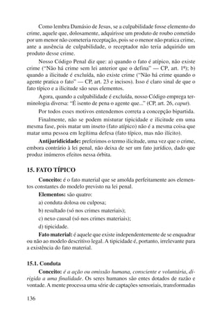 136 
Como lembra Damásio de Jesus, se a culpabilidade fosse elemento do 
crime, aquele que, dolosamente, adquirisse um produto de roubo cometido 
por um menor não cometeria receptação, pois se o menor não pratica crime, 
ante a ausência de culpabilidade, o receptador não teria adquirido um 
produto desse crime. 
Nosso Código Penal diz que: a) quando o fato é atípico, não existe 
crime (“Não há crime sem lei anterior que o defina” — CP, art. 1º); b) 
quando a ilicitude é excluída, não existe crime (“Não há crime quando o 
agente pratica o fato” — CP, art. 23 e incisos). Isso é claro sinal de que o 
fato típico e a ilicitude são seus elementos. 
Agora, quando a culpabilidade é excluída, nosso Código emprega ter-minologia 
diversa: “É isento de pena o agente que...” (CP, art. 26, caput). 
Por todos esses motivos entendemos correta a concepção bipartida. 
Finalmente, não se podem misturar tipicidade e ilicitude em uma 
mesma fase, pois matar um inseto (fato atípico) não é a mesma coisa que 
matar uma pessoa em legítima defesa (fato típico, mas não ilícito). 
Antijuridicidade: preferimos o termo ilicitude, uma vez que o crime, 
embora contrário à lei penal, não deixa de ser um fato jurídico, dado que 
produz inúmeros efeitos nessa órbita. 
15. FATO TÍPICO 
Conceito: é o fato material que se amolda perfeitamente aos elemen-tos 
constantes do modelo previsto na lei penal. 
Elementos: são quatro: 
a) conduta dolosa ou culposa; 
b) resultado (só nos crimes materiais); 
c) nexo causal (só nos crimes materiais); 
d) tipicidade. 
Fato material: é aquele que existe independentemente de se enquadrar 
ou não ao modelo descritivo legal. A tipicidade é, portanto, irrelevante para 
a existência do fato material. 
15.1. Conduta 
Conceito: é a ação ou omissão humana, consciente e voluntária, di-rigida 
a uma finalidade. Os seres humanos são entes dotados de razão e 
vontade. A mente processa uma série de captações sensoriais, transformadas 
 