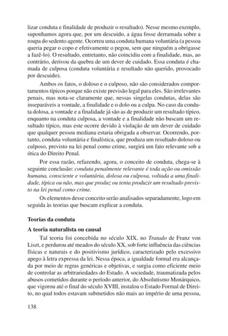 lizar conduta e finalidade de produzir o resultado). Nesse mesmo exemplo, 
suponhamos agora que, por um descuido, a água fosse derramada sobre a 
roupa do sedento agente. Ocorreu uma conduta humana voluntária (a pessoa 
queria pegar o copo e efetivamente o pegou, sem que ninguém a obrigasse 
a fazê-lo). O resultado, entretanto, não coincidiu com a finalidade, mas, ao 
contrário, derivou da quebra de um dever de cuidado. Essa conduta é cha-mada 
138 
de culposa (conduta voluntária e resultado não querido, provocado 
por descuido). 
Ambos os fatos, o doloso e o culposo, não são considerados compor-tamentos 
típicos porque não existe previsão legal para eles. São irrelevantes 
penais, mas nota-se claramente que, nessas singelas condutas, delas são 
inseparáveis a vontade, a finalidade e o dolo ou a culpa. No caso da condu-ta 
dolosa, a vontade e a finalidade já são as de produzir um resultado típico, 
enquanto na conduta culposa, a vontade e a finalidade não buscam um re-sultado 
típico, mas este ocorre devido à violação de um dever de cuidado 
que qualquer pessoa mediana estaria obrigada a observar. Ocorrendo, por-tanto, 
conduta voluntária e finalística, que produza um resultado doloso ou 
culposo, previsto na lei penal como crime, surgirá um fato relevante sob a 
ótica do Direito Penal. 
Por essa razão, refazendo, agora, o conceito de conduta, chega-se à 
seguinte conclusão: conduta penalmente relevante é toda ação ou omissão 
humana, consciente e voluntária, dolosa ou culposa, voltada a uma finali-dade, 
típica ou não, mas que produz ou tenta produzir um resultado previs-to 
na lei penal como crime. 
Os elementos desse conceito serão analisados separadamente, logo em 
seguida às teorias que buscam explicar a conduta. 
Teorias da conduta 
A teoria naturalista ou causal 
Tal teoria foi concebida no século XIX, no Tratado de Franz von 
Liszt, e perdurou até meados do século XX, sob forte influência das ciências 
físicas e naturais e do positivismo jurídico, caracterizado pelo excessivo 
apego à letra expressa da lei. Nessa época, a igualdade formal era alcança-da 
por meio de regras genéricas e objetivas, e surgia como eficiente meio 
de controlar as arbitrariedades do Estado. A sociedade, traumatizada pelos 
abusos cometidos durante o período anterior, do Absolutismo Monárquico, 
que vigorou até o final do século XVIII, instalou o Estado Formal de Direi-to, 
no qual todos estavam submetidos não mais ao império de uma pessoa, 
 