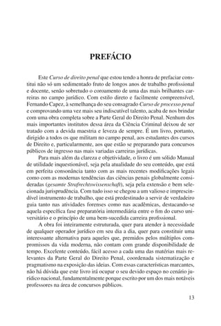 13 
PREFÁCIO 
Este Curso de direito penal que estou tendo a honra de prefaciar cons-titui 
não só um sedimentado fruto de longos anos de trabalho profissional 
e docente, senão sobretudo o coroamento de uma das mais brilhantes car-reiras 
no campo jurídico. Com estilo direto e facilmente compreensível, 
Fernando Capez, à semelhança do seu consagrado Curso de processo penal 
e comprovando uma vez mais seu indiscutível talento, acaba de nos brindar 
com uma obra completa sobre a Parte Geral do Direito Penal. Nenhum dos 
mais importantes institutos dessa área da Ciência Criminal deixou de ser 
tratado com a devida maestria e leveza de sempre. É um livro, portanto, 
dirigido a todos os que militam no campo penal, aos estudantes dos cursos 
de Direito e, particularmente, aos que estão se preparando para concursos 
públicos de ingresso nas mais variadas carreiras jurídicas. 
Para mais além da clareza e objetividade, o livro é um sólido Manual 
de utilidade inquestionável, seja pela atualidade do seu conteúdo, que está 
em perfeita consonância tanto com as mais recentes modificações legais 
como com as modernas tendências das ciências penais globalmente consi-deradas 
(gesamte Strafrechtswissenschaft), seja pela extensão e bem sele-cionada 
jurisprudência. Com tudo isso se chegou a um valioso e imprescin-dível 
instrumento de trabalho, que está predestinado a servir de verdadeiro 
guia tanto nas atividades forenses como nas acadêmicas, destacando-se 
aquela específica fase preparatória intermediária entre o fim do curso uni-versitário 
e o princípio de uma bem-sucedida carreira profissional. 
A obra foi inteiramente estruturada, quer para atender à necessidade 
de qualquer operador jurídico em seu dia a dia, quer para constituir uma 
interessante alternativa para aqueles que, premidos pelos múltiplos com-promissos 
da vida moderna, não contam com grande disponibilidade de 
tempo. Excelente conteúdo, fácil acesso a cada uma das matérias mais re-levantes 
da Parte Geral do Direito Penal, coordenada sistematização e 
pragmatismo na exposição das ideias. Com essas características marcantes, 
não há dúvida que este livro irá ocupar o seu devido espaço no cenário ju-rídico 
nacional, fundamentalmente porque escrito por um dos mais notáveis 
professores na área de concursos públicos. 
 