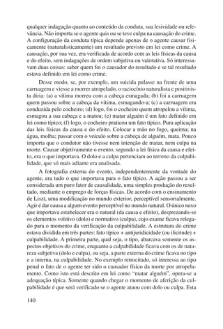 qualquer indagação quanto ao conteúdo da conduta, sua lesividade ou rele-vância. 
140 
Não importa se o agente quis ou se teve culpa na causação do crime. 
A configuração da conduta típica depende apenas de o agente causar fisi-camente 
(naturalisticamente) um resultado previsto em lei como crime. A 
causação, por sua vez, era verificada de acordo com as leis físicas da causa 
e do efeito, sem indagações de ordem subjetiva ou valorativa. Só interessa-vam 
duas coisas: saber quem foi o causador do resultado e se tal resultado 
estava definido em lei como crime. 
Desse modo, se, por exemplo, um suicida pulasse na frente de uma 
carruagem e viesse a morrer atropelado, o raciocínio naturalista e positivis-ta 
diria: (a) a vítima morreu com a cabeça esmagada; (b) foi a carruagem 
quem passou sobre a cabeça da vítima, esmagando-a; (c) a carruagem era 
conduzida pelo cocheiro; (d) logo, foi o cocheiro quem atropelou a vítima, 
esmagou a sua cabeça e a matou; (e) matar alguém é um fato definido em 
lei como típico; (f) logo, o cocheiro praticou um fato típico. Pura aplicação 
das leis físicas da causa e do efeito. Colocar a mão no fogo, queima; na 
água, molha; passar com o veículo sobre a cabeça de alguém, mata. Pouco 
importa que o condutor não tivesse nem intenção de matar, nem culpa na 
morte. Causar objetivamente o evento, segundo a lei física da causa e efei-to, 
era o que importava. O dolo e a culpa pertenciam ao terreno da culpabi-lidade, 
que só mais adiante era analisada. 
A fotografia externa do evento, independentemente da vontade do 
agente, era tudo o que importava para o fato típico. A ação passou a ser 
considerada um puro fator de causalidade, uma simples produção do resul-tado, 
mediante o emprego de forças físicas. De acordo com o ensinamento 
de Liszt, uma modificação no mundo exterior, perceptível sensorialmente. 
Agir é dar causa a algum evento perceptível no mundo natural. O único nexo 
que importava estabelecer era o natural (da causa e efeito), desprezando-se 
os elementos volitivo (dolo) e normativo (culpa), cujo exame ficava relega-do 
para o momento da verificação da culpabilidade. A estrutura do crime 
estava dividida em três partes: fato típico + antijuridicidade (ou ilicitude) + 
culpabilidade. A primeira parte, qual seja, o tipo, abarcava somente os as-pectos 
objetivos do crime, enquanto a culpabilidade ficava com os de natu-reza 
subjetiva (dolo e culpa), ou seja, a parte externa do crime ficava no tipo 
e a interna, na culpabilidade. No exemplo retrocitado, só interessa ao tipo 
penal o fato de o agente ter sido o causador físico da morte por atropela-mento. 
Como isto está descrito em lei como “matar alguém”, opera-se a 
adequação típica. Somente quando chegar o momento de aferição da cul-pabilidade 
é que será verificado se o agente atuou com dolo ou culpa. Esta 
 