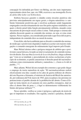 concepção foi defendida por Ernst von Beling, um dos mais importantes 
representantes desta fase, que, em 1906, escreveu a sua monografia Teoria 
do delito (Die Lehre von Verbrechen). 
Embora buscasse garantir o cidadão contra invasões punitivas não 
previstas antecipadamente em regras gerais, o dogma naturalista e o am-biente 
fortemente positivista que o envolveu acabaram sendo largamente 
empregados com desvirtuamento de seus fins pelos regimes totalitários, nos 
quais o direito penal tinha função precipuamente utilitária, atuando como 
mecanismo de prevenção social contra o crime. Tudo porque o sistema não 
admitia discussão quanto ao conteúdo das normas, ou seja, se estas eram 
injustas. Nesses regimes, era considerado justo tudo o que fosse útil ao povo, 
independente do conteúdo ético ou moral da norma. 
Com efeito, não havia ambiente para se discutir o conteúdo das normas, 
de modo que o positivismo dogmático implicava aceitar sem maiores inda-gações 
o comando emergente do ordenamento legal imposto pelo Estado. 
Hans Welzel alertou sobre a perigosa margem de arbítrio que o posi-tivismo 
causal deixava, levando ao total esvaziamento do conteúdo norma-tivo 
do direito. Em sua obra La teoría de la acción finalista, chega a afirmar 
que “visto en su totalidad, y prescindiendo de ciertas oscilaciones al prin-cipio 
de su dominio, se puede caracterizar el derecho penal del nacionalso-cialismo 
como extremamente utilitario y naturalista. (...) Justo es lo útil al 
141 
pueblo...”135. 
Mais adiante, Welzel dá um exemplo dos extremos a que pode chegar 
o emprego da teoria naturalista da ação: “El nacionalsocialismo realizó 
efectivamente esta idea: cuando en los años de guerra millones de obreros 
del este fluyeron a Alemania, el ministro de Justicia del Reich fue autoriza-do, 
por ordenanza del 9 de marzo de 1943, para exceptuar a las personas no 
pertenecientes al pueblo alemán de la prohibición del aborto. Como el Es-tado 
no tenía interés en el aumento de estos pueblos extranjeros, dejó en 
ellos el aborto libre de pena. (...) Aquí se demonstraron visiblemente los 
límites del pensar utilitario”136. 
Nesse episódio, verifica-se como é perigosa a aplicação da teoria de 
que só importam os resultados. Em seguida, conclui o penalista, dizendo 
135. La teoría, cit., p. 10. 
136. La teoría, cit., p. 12. 
 
