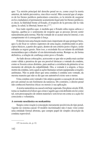 que: “La misión principal del derecho penal no es, como creyó la teoría 
anterior, de índole preventiva, sino ético-social. Más esencial que el ampa-ro 
de los bienes jurídicos particulares concretos, es la misión de asegurar 
en los ciudadanos el permanente acatamiento legal ante los bienes jurídicos; 
es decir, la fidelidad frente al Estado, el respecto de la persona (de la vida 
ajena, la salud, la libertad, honor etc.)”137. 
142 
Isso tudo significa que, à medida que o Estado edita regras aéticas e 
injustas, quebra-se o sentimento de respeito que as pessoas devem sentir 
naturalmente pela norma. Não há vontade de se acatar uma lei imoral, e seu 
cumprimento só é conseguido à força. 
O direito tem uma função muito mais importante do que proteger bens, 
que é a de fixar os valores supremos de uma nação, estabelecendo os prin-cípios 
básicos, a partir dos quais, dentro de um critério justo e lógico, serão 
editadas as regras gerais. Sem isso, a sociedade fica ao talante da utilidade 
momentânea que o ditador vê em determinada norma. Rompe-se, de forma 
definitiva, a relação de confiança entre povo e Estado. 
Ao lado dessas colocações, acrescente-se que não se podia mais aceitar 
como válida a premissa de que era possível destacar a vontade da conduta, 
como se fossem coisas distintas, para analisar a existência da primeira só no 
momento de aferição da culpabilidade. Ora, a vontade é a origem, a força 
motriz da conduta, sem a qual as ações humanas seriam equiparadas a reações 
autômatas. Não se pode dizer que uma conduta é conduta sem vontade, da 
mesma maneira que não se diz que um automóvel existe sem o motor. 
Uma conduta sem vontade é tão atípica quanto a causação de um dano 
por um animal ou um fenômeno da natureza. Do contrário, o direito penal 
não conhecerá barreiras éticas ou morais à sua aplicação. 
A teoria naturalista ou causal está hoje superada. Em pleno século XXI, 
torna-se inadmissível dizer que crime é aquilo que está definido em lei como 
tal, sem preocupações de ordem material e sem levar em conta se a ação foi 
consciente e voluntária. 
A corrente neoclássica ou neokantista 
Surgiu como reação à concepção meramente positivista do tipo penal, 
vigente no sistema causal. O modelo incriminador não é mais visto como 
uma entidade formal abstrata, que cumpre papel de simples descrição da 
conduta reprovável. 
137. La teoría, cit., p. 12. 
 