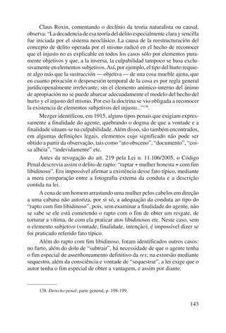 Claus Roxin, comentando o declínio da teoria naturalista ou causal, 
observa: “La decadencia de esa teoría del delito especialmente clara y sencilla 
fue iniciada por el sistema neoclásico. La causa de la reestructuración del 
concepto de delito operada por el mismo radicó en el hecho de reconocer 
que el injusto no es explicable en todos los casos sólo por elementos pura-mente 
objetivos y que, a la inversa, la culpabilidad tampoco se basa exclu-sivamente 
en elementos subjetivos. Así, por ejemplo, el tipo del hurto requie-re 
algo más que la sustracción — objetiva — de una cosa mueble ajena, que 
en cuanto privación o desposesión temporal de la cosa es por regla general 
jurídicopenalmente irrelevante; sin el elemento anímico-interno del ánimo 
de apropiación no se puede abarcar adecuadamente el modelo del hecho del 
hurto y el injusto del mismo. Por eso la doctrina se vio obligada a reconocer 
la existencia de elementos subjetivos del injusto...”138. 
Mezger identificou, em 1915, alguns tipos penais que exigiam expres-samente 
a finalidade do agente, quebrando o dogma de que a vontade e a 
finalidade situam-se na culpabilidade. Além disso, são também encontrados, 
em algumas definições legais, elementos cujo significado não pode ser 
obtido a partir da observação, tais como “ato obsceno”, “documento”, “coi-sa 
alheia”, “indevidamente” etc. 
Antes da revogação do art. 219 pela Lei n. 11.106/2005, o Código 
Penal descrevia assim o delito de rapto: “raptar + mulher honesta + com fim 
libidinoso”. Era impossível afirmar a existência desse fato típico, mediante 
a mera comparação entre a fotografia externa da conduta e a descrição 
contida na lei. 
A cena de um homem arrastando uma mulher pelos cabelos em direção 
a uma cabana não autoriza, por si só, a adequação da conduta ao tipo do 
“rapto com fim libidinoso”, pois, sem examinar a finalidade do agente, não 
se sabe se ele está cometendo o rapto com o fim de obter um resgate, de 
torturar a vítima, de com ela praticar atos libidinosos etc. Neste caso, sem 
o elemento subjetivo (vontade, finalidade, intenção), é impossível dizer se 
foi praticado referido fato típico. 
Além do rapto com fim libidinoso, foram identificados outros casos: 
no furto, além do dolo de “subtrair”, há necessidade de que o agente tenha 
o fim especial de assenhoreamento definitivo da res; na extorsão mediante 
sequestro, além da consciência e vontade de “sequestrar”, a lei exige que o 
autor tenha o fim especial de obter a vantagem, e assim por diante. 
143 
138. Derecho penal; parte general, p. 198-199. 
 