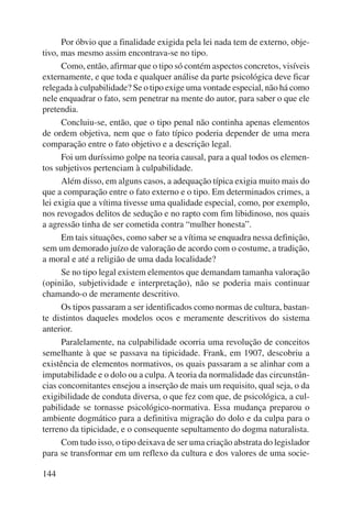 144 
Por óbvio que a finalidade exigida pela lei nada tem de externo, obje-tivo, 
mas mesmo assim encontrava-se no tipo. 
Como, então, afirmar que o tipo só contém aspectos concretos, visíveis 
externamente, e que toda e qualquer análise da parte psicológica deve ficar 
relegada à culpabilidade? Se o tipo exige uma vontade especial, não há como 
nele enquadrar o fato, sem penetrar na mente do autor, para saber o que ele 
pretendia. 
Concluiu-se, então, que o tipo penal não continha apenas elementos 
de ordem objetiva, nem que o fato típico poderia depender de uma mera 
comparação entre o fato objetivo e a descrição legal. 
Foi um duríssimo golpe na teoria causal, para a qual todos os elemen-tos 
subjetivos pertenciam à culpabilidade. 
Além disso, em alguns casos, a adequação típica exigia muito mais do 
que a comparação entre o fato externo e o tipo. Em determinados crimes, a 
lei exigia que a vítima tivesse uma qualidade especial, como, por exemplo, 
nos revogados delitos de sedução e no rapto com fim libidinoso, nos quais 
a agressão tinha de ser cometida contra “mulher honesta”. 
Em tais situações, como saber se a vítima se enquadra nessa definição, 
sem um demorado juízo de valoração de acordo com o costume, a tradição, 
a moral e até a religião de uma dada localidade? 
Se no tipo legal existem elementos que demandam tamanha valoração 
(opinião, subjetividade e interpretação), não se poderia mais continuar 
chamando-o de meramente descritivo. 
Os tipos passaram a ser identificados como normas de cultura, bastan-te 
distintos daqueles modelos ocos e meramente descritivos do sistema 
anterior. 
Paralelamente, na culpabilidade ocorria uma revolução de conceitos 
semelhante à que se passava na tipicidade. Frank, em 1907, descobriu a 
existência de elementos normativos, os quais passaram a se alinhar com a 
imputabilidade e o dolo ou a culpa. A teoria da normalidade das circunstân-cias 
concomitantes ensejou a inserção de mais um requisito, qual seja, o da 
exigibilidade de conduta diversa, o que fez com que, de psicológica, a cul-pabilidade 
se tornasse psicológico-normativa. Essa mudança preparou o 
ambiente dogmático para a definitiva migração do dolo e da culpa para o 
terreno da tipicidade, e o consequente sepultamento do dogma naturalista. 
Com tudo isso, o tipo deixava de ser uma criação abstrata do legislador 
para se transformar em um reflexo da cultura e dos valores de uma socie- 
 