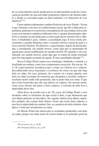 de su conocimiento causal, puede prever en determinada escala las conse-cuencias 
posibles de una actividad, proponerse objetivos de distinta índo-le 
y dirigir su actividad según un plan tendiente a la obtención de esos 
objetivos”139. 
Como sintetiza sabiamente o saudoso Francisco de Assis Toledo: “Assim 
é que o homem, com base no conhecimento causal, que lhe é dado pela ex-periência, 
pode prever as possíveis consequências de sua conduta, bem como 
(e por isso mesmo) estabelecer diferentes fins (= propor determinados obje-tivos) 
e orientar sua atividade para a consecução desses mesmos fins e obje-tivos. 
A finalidade é, pois, vidente; a causalidade cega. E nisso reside, pre-cisamente, 
a grande diferença entre o conceito clássico causal de ação e o 
novo conceito finalista. No primeiro, a ação humana, depois de desencade-ada, 
é considerada, em sentido inverso, como algo que se desprendeu do 
agente para causar modificações no mundo exterior. No segundo, é ela con-siderada, 
em sentido inverso, como algo que se realiza de modo orientado 
pelo fim antecipado na mente do agente. É uma causalidade dirigida”140. 
Nosso Código Penal seguiu essa orientação, fundindo a vontade e a 
finalidade na conduta, como seus componentes essenciais. Em seu art. 18, 
I e II, expressamente reconheceu que o crime ou é doloso ou é culposo, 
desconhecendo nossa legislação a existência de crime em que não haja 
dolo ou culpa. No caso, portanto, de o sujeito vir a matar alguém, sem 
dolo ou culpa (exemplo do motorista que atropelou o suicida), embora o 
resultado morte tenha sido produzido, não se pode falar em crime. É que 
não existe homicídio que não seja doloso ou culposo. Do mesmo modo, 
como nosso direito não pune o furto culposo, a exclusão do dolo leva à 
atipicidade desse fato. 
Além disso, de acordo com o art. 20, caput, do Código Penal, o erro 
incidente sobre os elementos do tipo exclui o dolo, o que demonstra que 
este último pertence ao fato típico. Se o agente subtrai coisa alheia, supon-do- 
a própria, não comete furto doloso. Como não existe furto culposo, o 
erro leva à atipicidade da conduta. Ora, se a ausência do dolo elimina o fato 
típico, é sinal que um pertence ao outro. 
Ao Direito Penal não interessam os resultados produzidos sem dolo 
ou culpa, porque sua razão maior de existir funda-se no princípio geral da 
147 
139. La teoría, cit., p. 19-20. 
140. Princípios básicos, cit., p. 97. 
 